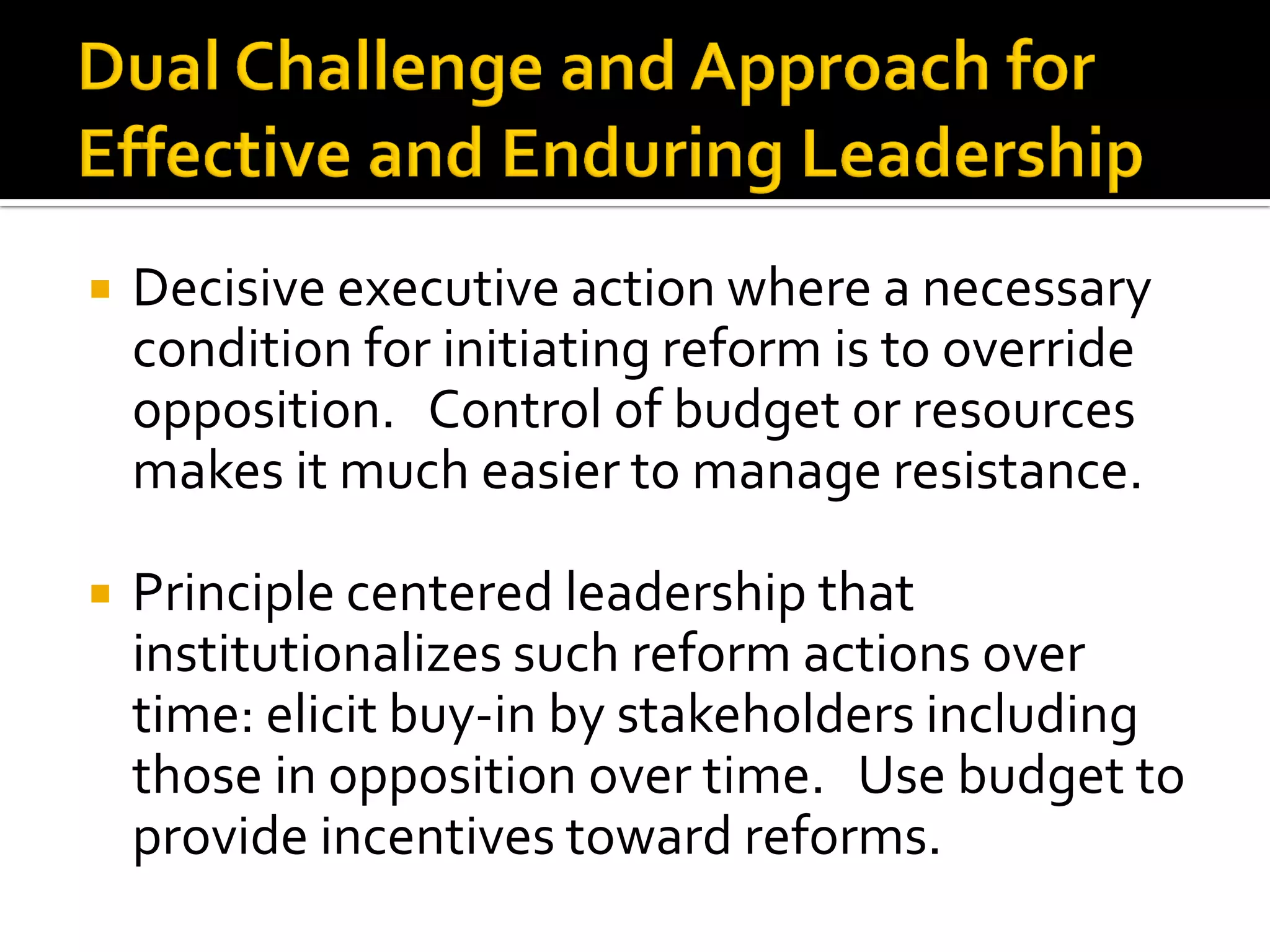 Decisive executive action where a necessary condition for initiating reform is to override opposition. Control of budget or resources makes it much easier to manage resistance. 
Principle centered leadership that institutionalizes such reform actions over time: elicit buy-in by stakeholders including those in opposition over time. Use budget to provide incentives toward reforms.  