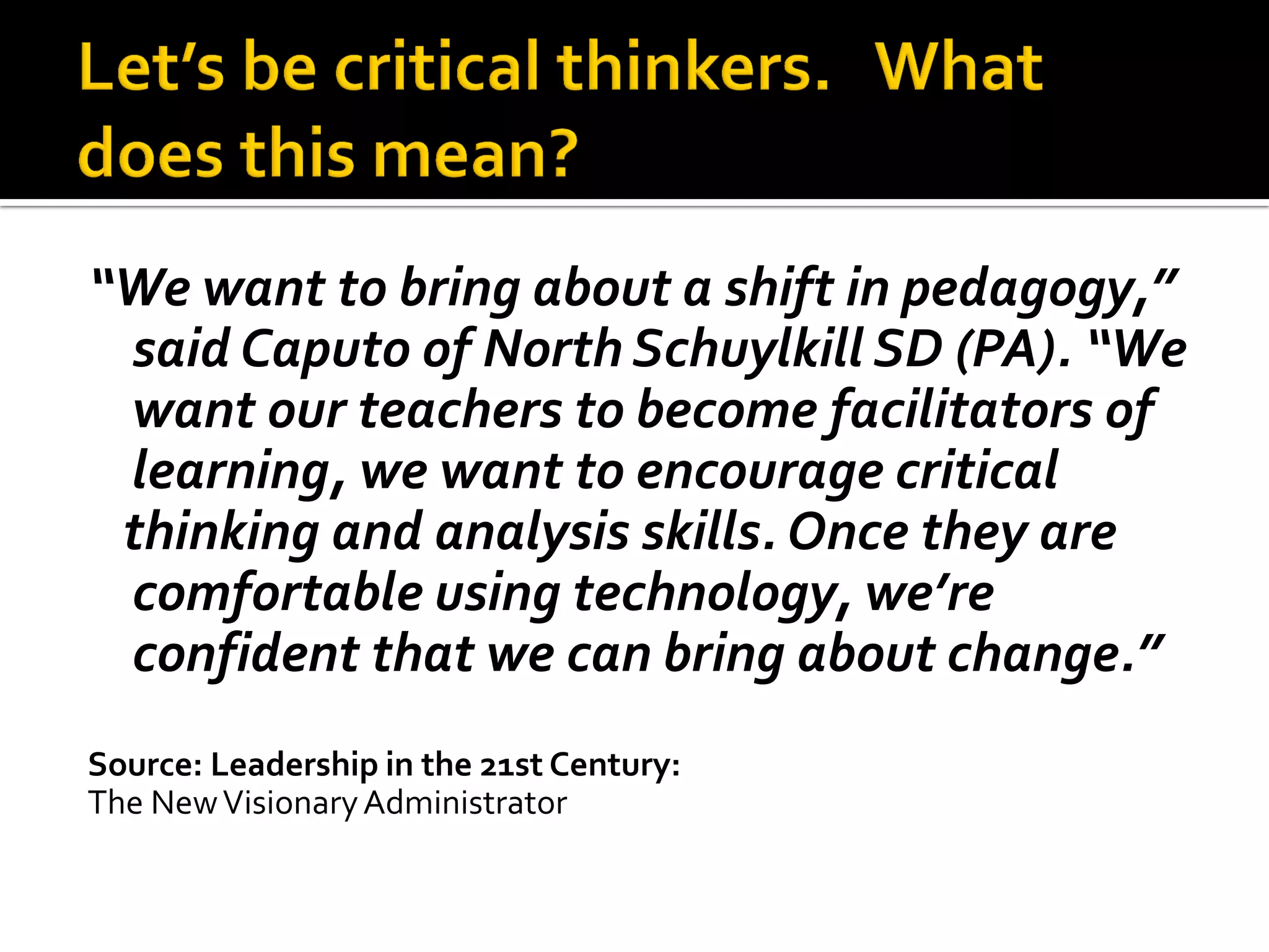 “We want to bring about a shift in pedagogy,” said Caputo of North Schuylkill SD (PA). “We want our teachers to become facilitators of learning, we want to encourage critical 
thinking and analysis skills. Once they are comfortable using technology, we’re confident that we can bring about change.” 
Source: Leadership in the 21st Century: 
The New Visionary Administrator  
