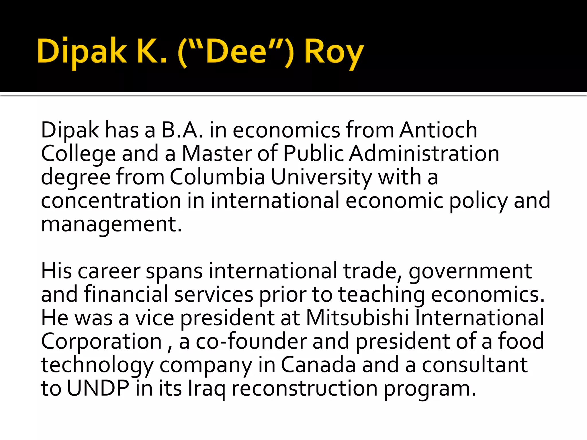 Dipak has a B.A. in economics from Antioch College and a Master of Public Administration degree from Columbia University with a concentration in international economic policy and management. 
His career spans international trade, government and financial services prior to teaching economics. He was a vice president at Mitsubishi International Corporation , a co-founder and president of a food technology company in Canada and a consultant to UNDP in its Iraq reconstruction program. 