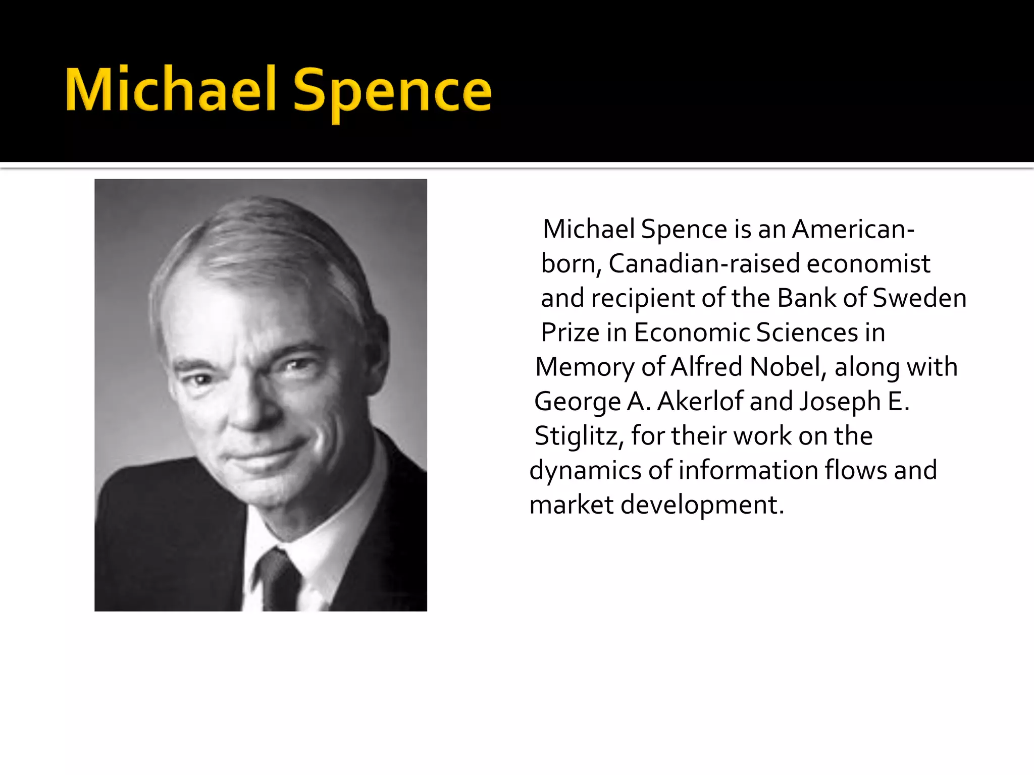 Michael Spence is an American- born, Canadian-raised economist and recipient of the Bank of Sweden Prize in Economic Sciences in Memory of Alfred Nobel, along with George A. Akerlof and Joseph E. Stiglitz, for their work on the dynamics of information flows and market development.  