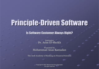 CopyrightCopyright ©© 2007 Mohammad2007 Mohammad AnasAnas RamadanRamadan
All rights reservedAll rights reserved
PrinciplePrinciple--Driven SoftwareDriven Software
Is Software Customer Always Right?Is Software Customer Always Right?
InstructorInstructor
Dr.Dr. AsimAsim ElEl--SheikhSheikh
Presented byPresented by
Mohammad Anas RamadanMohammad Anas Ramadan
The Arab Academy of Banking an Financial SciencesThe Arab Academy of Banking an Financial Sciences
 