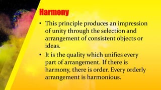 Harmony
• This principle produces an impression
of unity through the selection and
arrangement of consistent objects or
ideas.
• It is the quality which unifies every
part of arrangement. If there is
harmony, there is order. Every orderly
arrangement is harmonious.
 