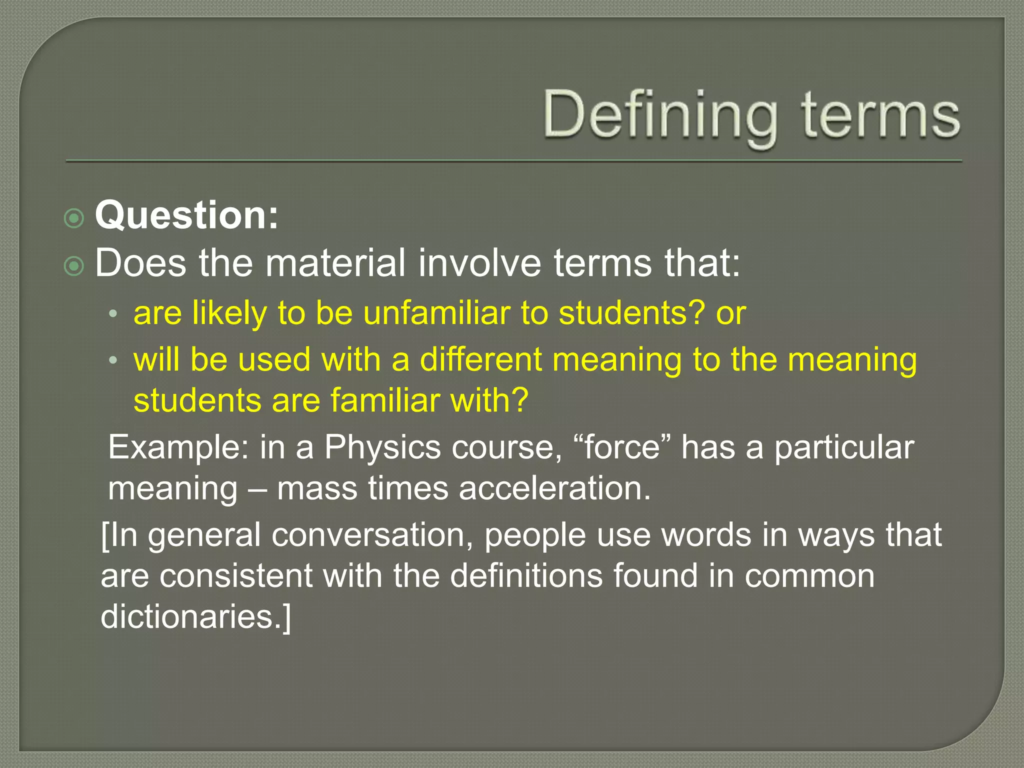  Question:
 Does the material involve terms that:
• are likely to be unfamiliar to students? or
• will be used with a different meaning to the meaning
students are familiar with?
Example: in a Physics course, “force” has a particular
meaning – mass times acceleration.
[In general conversation, people use words in ways that
are consistent with the definitions found in common
dictionaries.]
 