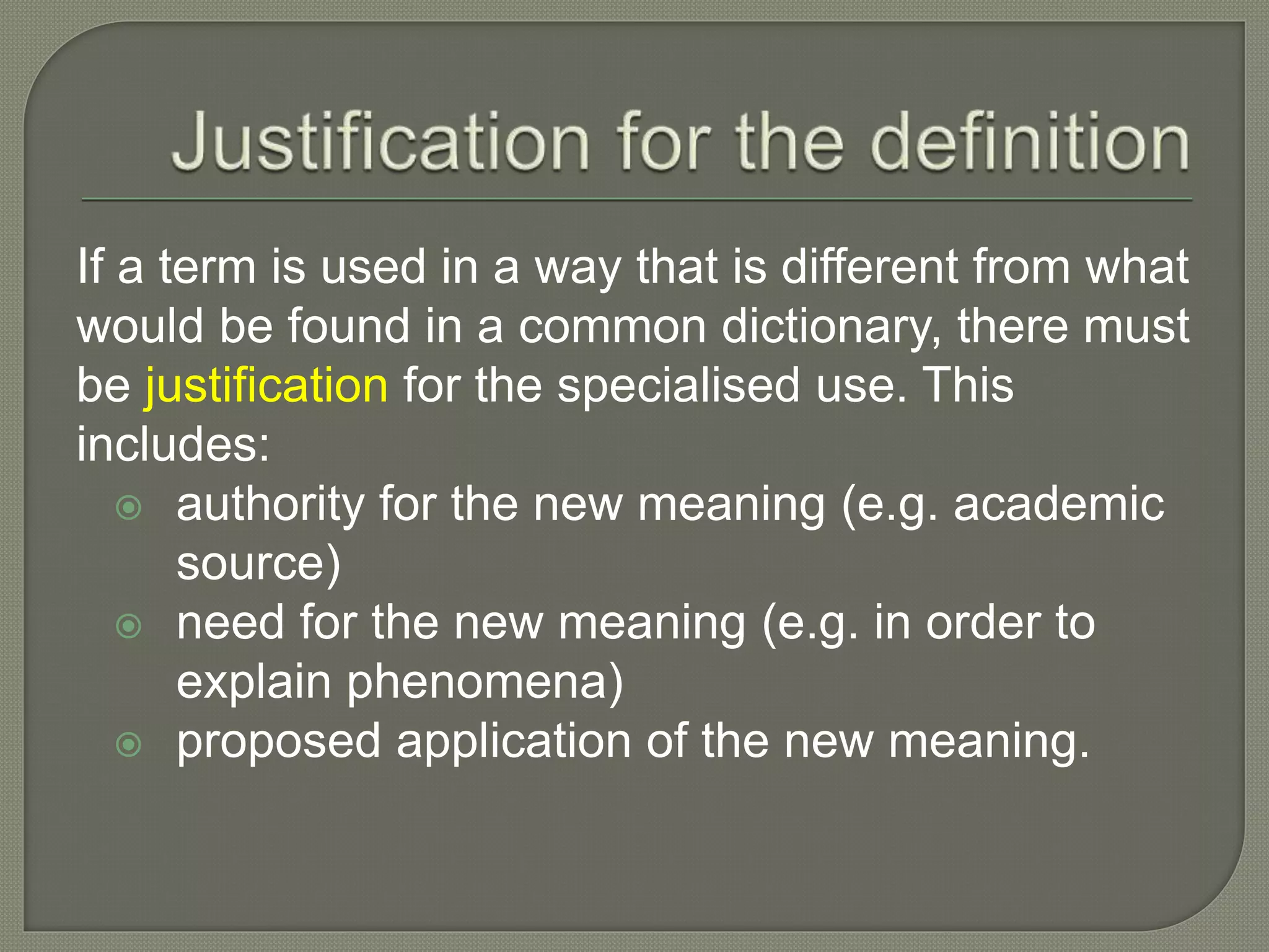 If a term is used in a way that is different from what
would be found in a common dictionary, there must
be justification for the specialised use. This
includes:
 authority for the new meaning (e.g. academic
source)
 need for the new meaning (e.g. in order to
explain phenomena)
 proposed application of the new meaning.
 
