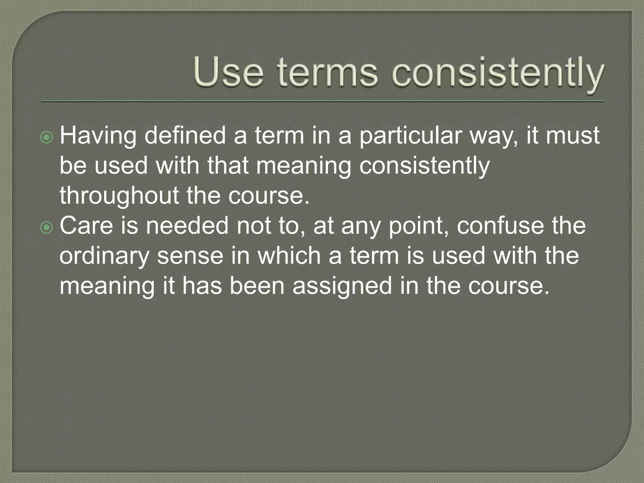  Having defined a term in a particular way, it must
be used with that meaning consistently
throughout the course.
 Care is needed not to, at any point, confuse the
ordinary sense in which a term is used with the
meaning it has been assigned in the course.
 