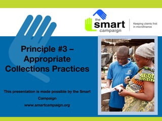 Principle #3 –
Appropriate
Collections Practices
This presentation is made possible by the Smart
Campaign
www.smartcampaign.org
 