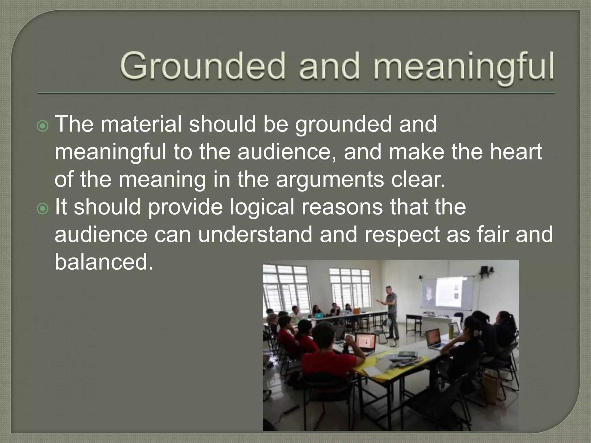  The material should be grounded and
meaningful to the audience, and make the heart
of the meaning in the arguments clear.
 It should provide logical reasons that the
audience can understand and respect as fair and
balanced.
 