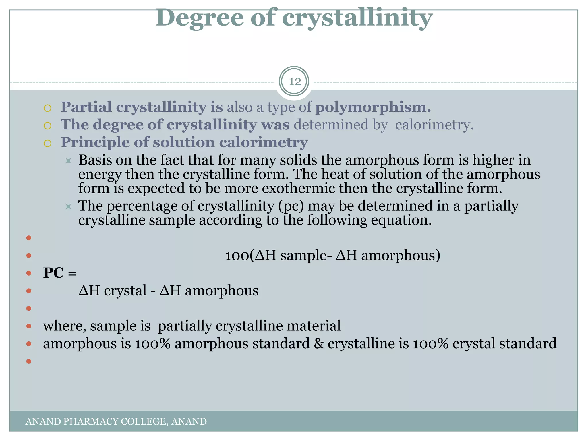 Degree of crystallinity

                                        12

     Partial crystallinity is also a type of polymorphism.
     The degree of crystallinity was determined by calorimetry.
     Principle of solution calorimetry
       Basis on the fact that for many solids the amorphous form is higher in
        energy then the crystalline form. The heat of solution of the amorphous
        form is expected to be more exothermic then the crystalline form.
       The percentage of crystallinity (pc) may be determined in a partially
        crystalline sample according to the following equation.

                             100(∆H sample- ∆H amorphous)
 PC =
      ∆H crystal - ∆H amorphous

 where, sample is partially crystalline material
 amorphous is 100% amorphous standard & crystalline is 100% crystal standard




ANAND PHARMACY COLLEGE, ANAND
 