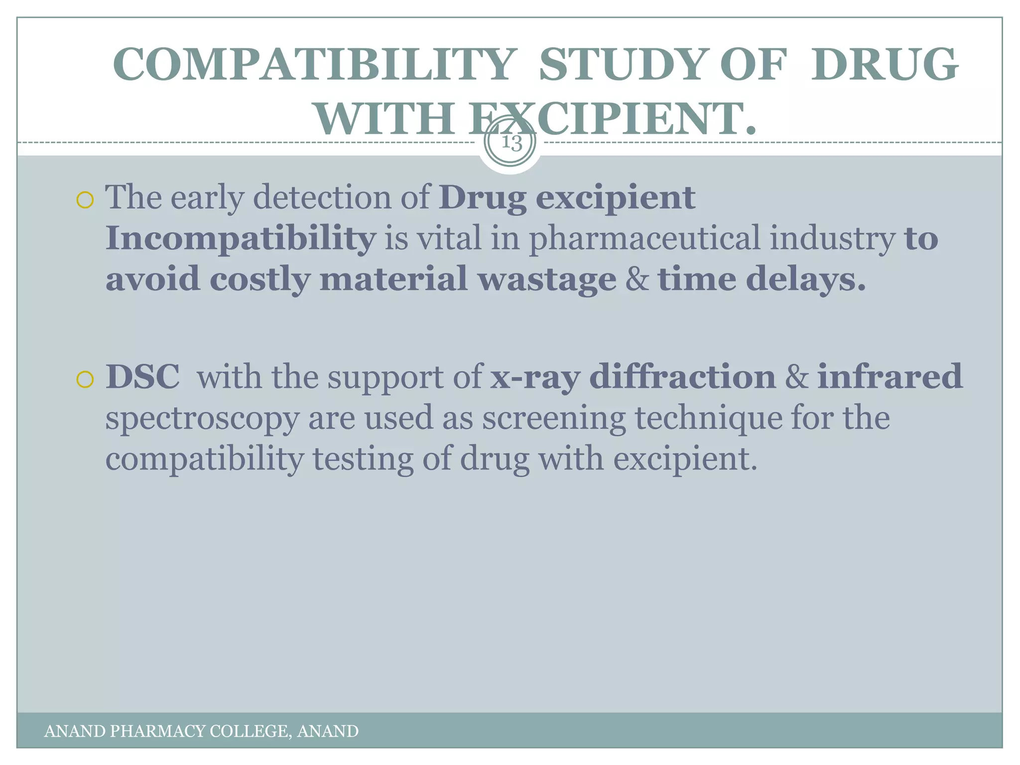 COMPATIBILITY STUDY OF DRUG
            WITH EXCIPIENT.
                   13

     The early detection of Drug excipient
      Incompatibility is vital in pharmaceutical industry to
      avoid costly material wastage & time delays.

     DSC with the support of x-ray diffraction & infrared
      spectroscopy are used as screening technique for the
      compatibility testing of drug with excipient.




ANAND PHARMACY COLLEGE, ANAND
 