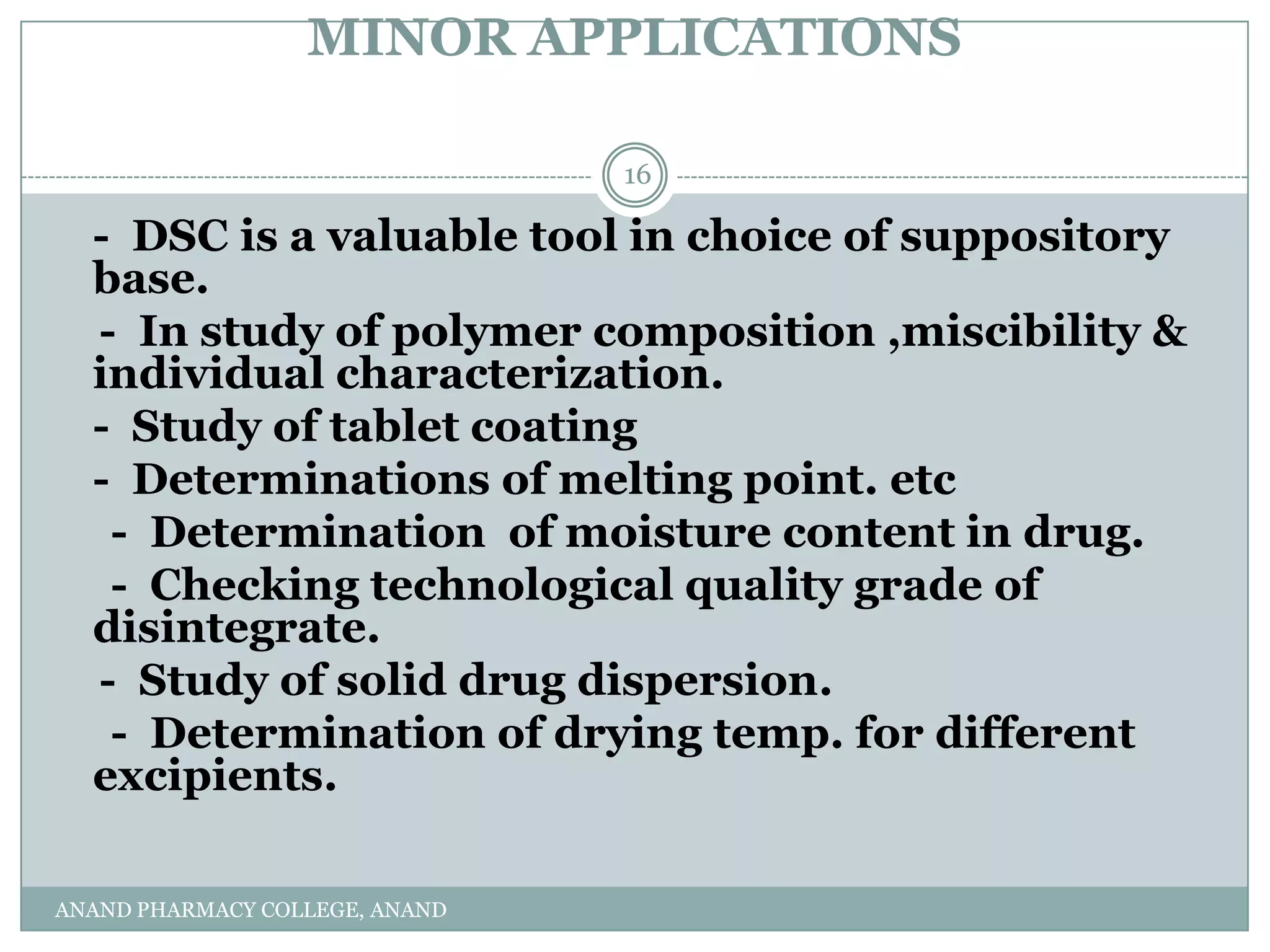 MINOR APPLICATIONS

                                16

  - DSC is a valuable tool in choice of suppository
  base.
  - In study of polymer composition ,miscibility &
  individual characterization.
  - Study of tablet coating
  - Determinations of melting point. etc
   - Determination of moisture content in drug.
   - Checking technological quality grade of
  disintegrate.
  - Study of solid drug dispersion.
   - Determination of drying temp. for different
  excipients.

ANAND PHARMACY COLLEGE, ANAND
 