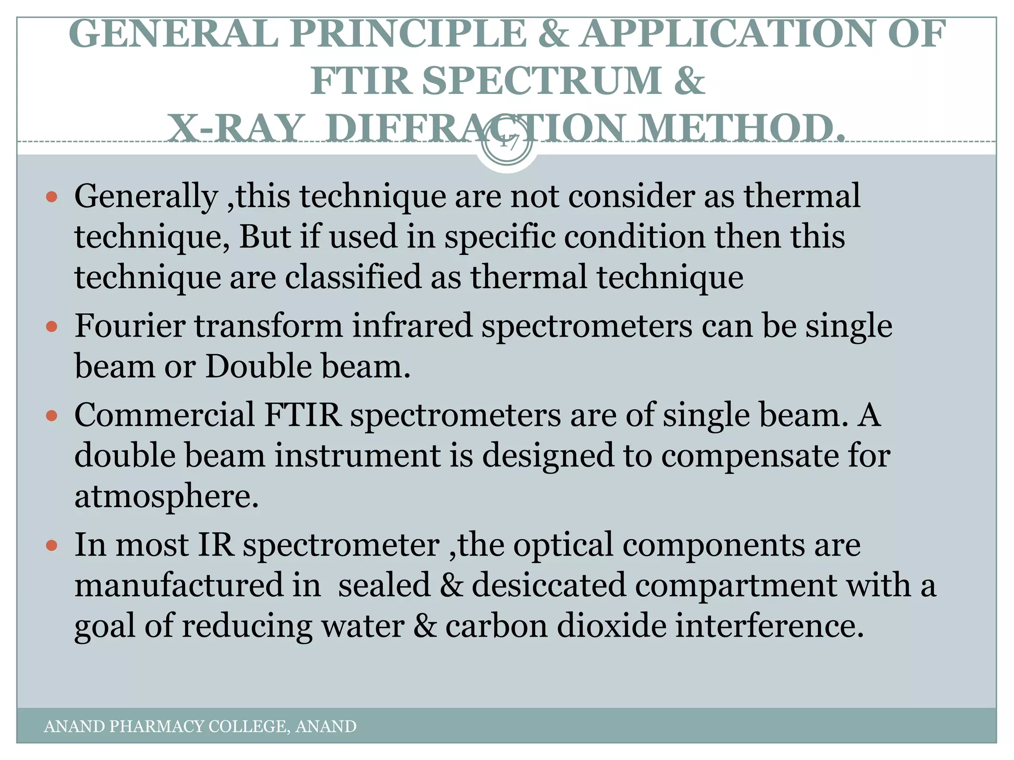GENERAL PRINCIPLE & APPLICATION OF
           FTIR SPECTRUM &
     X-RAY DIFFRACTION METHOD.
                   17

 Generally ,this technique are not consider as thermal
  technique, But if used in specific condition then this
  technique are classified as thermal technique
 Fourier transform infrared spectrometers can be single
  beam or Double beam.
 Commercial FTIR spectrometers are of single beam. A
  double beam instrument is designed to compensate for
  atmosphere.
 In most IR spectrometer ,the optical components are
  manufactured in sealed & desiccated compartment with a
  goal of reducing water & carbon dioxide interference.

ANAND PHARMACY COLLEGE, ANAND
 