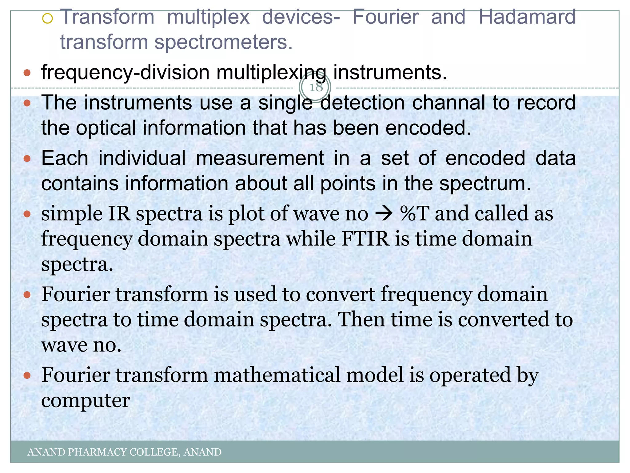   Transform multiplex devices- Fourier and Hadamard
       transform spectrometers.
   frequency-division multiplexing instruments.
                                  18
   The instruments use a single detection channal to record
    the optical information that has been encoded.
   Each individual measurement in a set of encoded data
    contains information about all points in the spectrum.
   simple IR spectra is plot of wave no  %T and called as
    frequency domain spectra while FTIR is time domain
    spectra.
   Fourier transform is used to convert frequency domain
    spectra to time domain spectra. Then time is converted to
    wave no.
   Fourier transform mathematical model is operated by
    computer

ANAND PHARMACY COLLEGE, ANAND
 