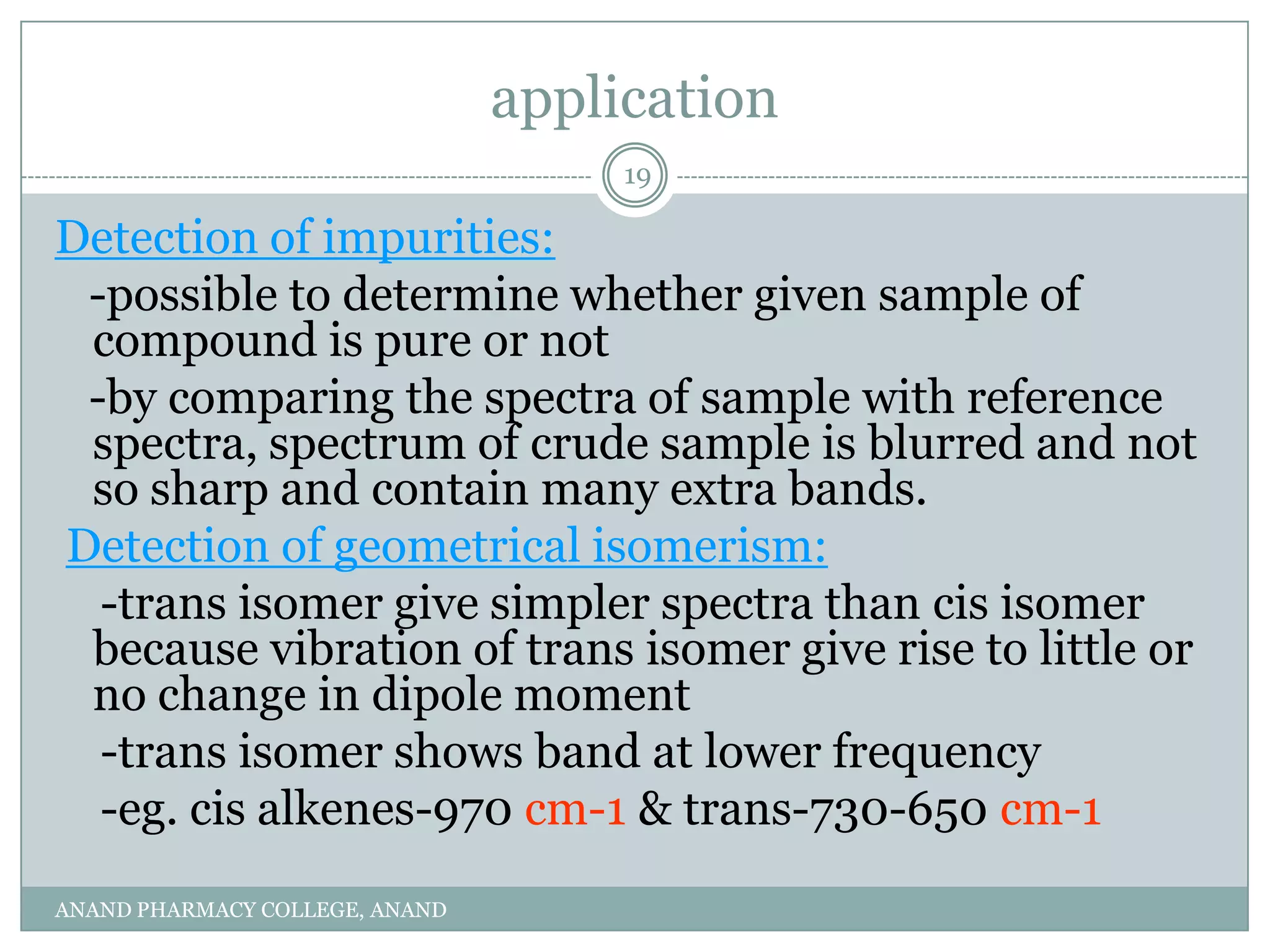 application
                                     19

Detection of impurities:
 -possible to determine whether given sample of
 compound is pure or not
 -by comparing the spectra of sample with reference
 spectra, spectrum of crude sample is blurred and not
 so sharp and contain many extra bands.
Detection of geometrical isomerism:
  -trans isomer give simpler spectra than cis isomer
 because vibration of trans isomer give rise to little or
 no change in dipole moment
  -trans isomer shows band at lower frequency
  -eg. cis alkenes-970 cm-1 & trans-730-650 cm-1
ANAND PHARMACY COLLEGE, ANAND
 