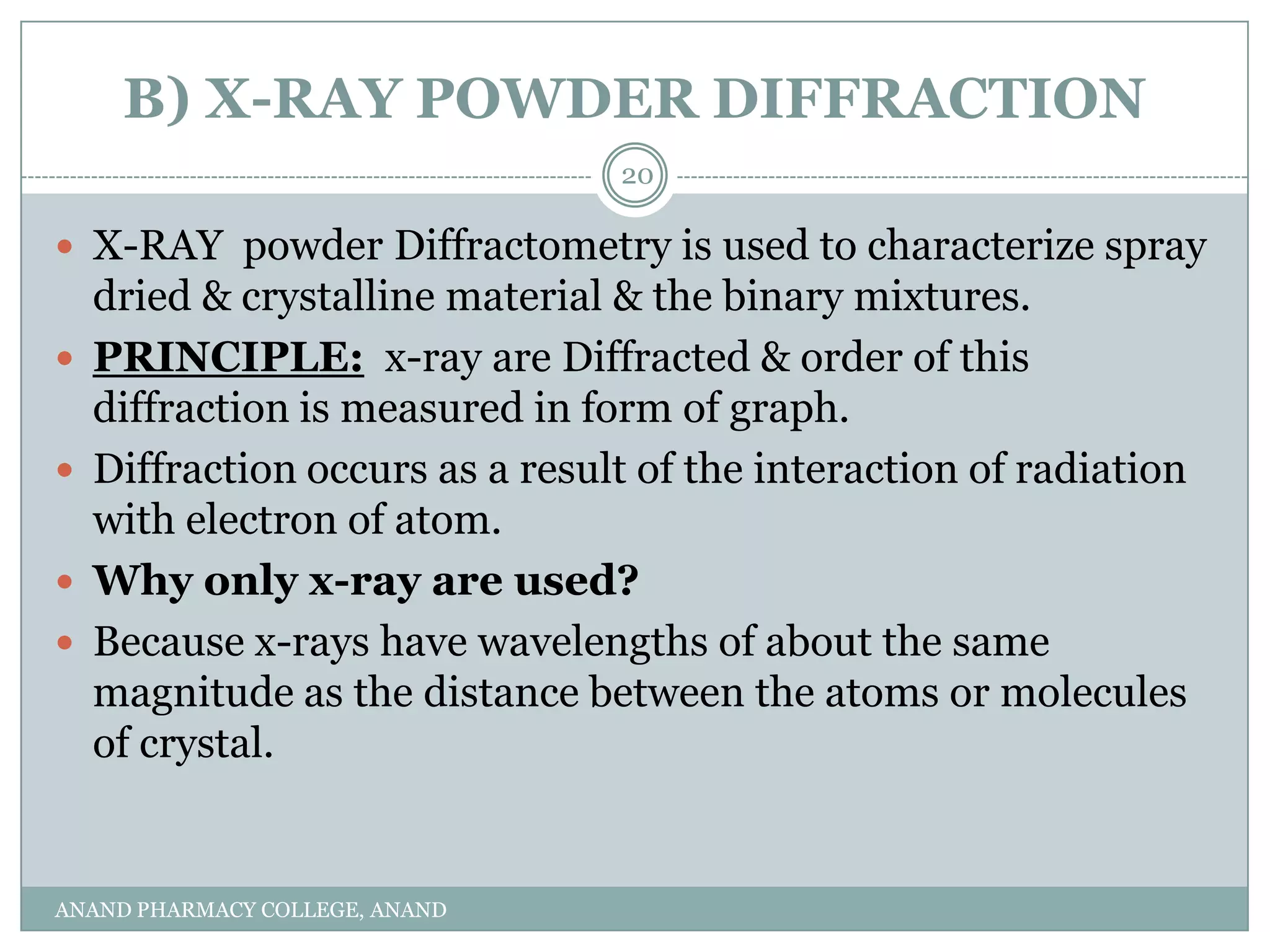 B) X-RAY POWDER DIFFRACTION
                                 20

 X-RAY powder Diffractometry is used to characterize spray
    dried & crystalline material & the binary mixtures.
   PRINCIPLE: x-ray are Diffracted & order of this
    diffraction is measured in form of graph.
   Diffraction occurs as a result of the interaction of radiation
    with electron of atom.
   Why only x-ray are used?
   Because x-rays have wavelengths of about the same
    magnitude as the distance between the atoms or molecules
    of crystal.


ANAND PHARMACY COLLEGE, ANAND
 