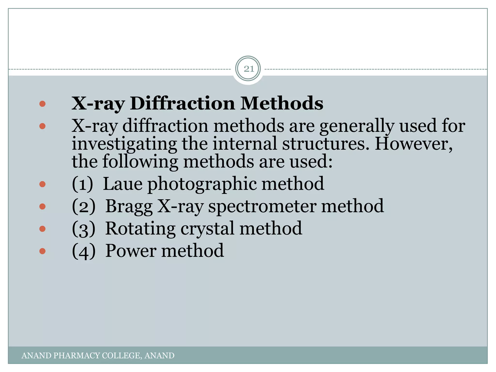 21


        X-ray Diffraction Methods
        X-ray diffraction methods are generally used for
         investigating the internal structures. However,
         the following methods are used:
        (1) Laue photographic method
        (2) Bragg X-ray spectrometer method
        (3) Rotating crystal method
        (4) Power method




ANAND PHARMACY COLLEGE, ANAND
 