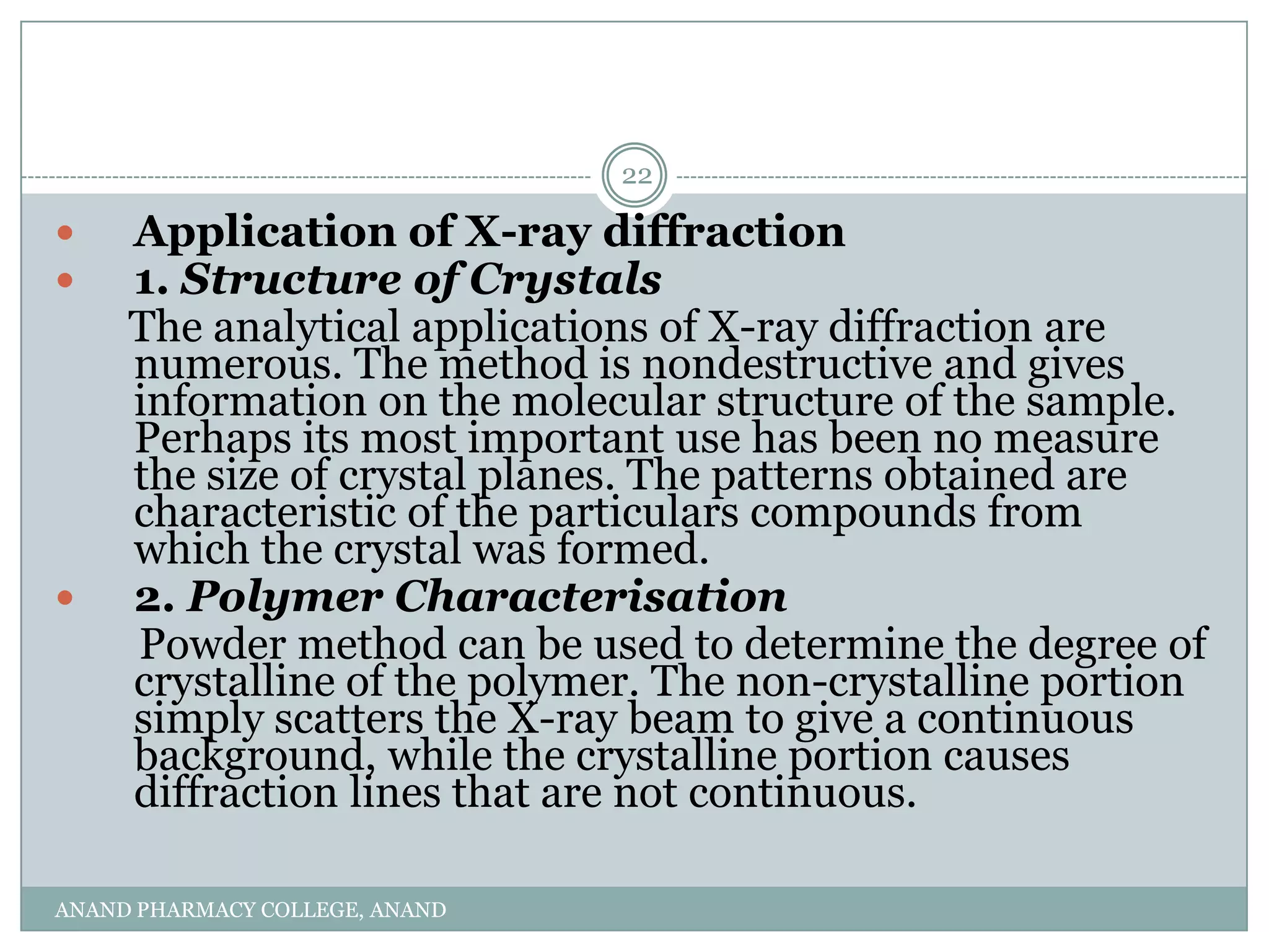 22

    Application of X-ray diffraction
    1. Structure of Crystals
     The analytical applications of X-ray diffraction are
     numerous. The method is nondestructive and gives
     information on the molecular structure of the sample.
     Perhaps its most important use has been no measure
     the size of crystal planes. The patterns obtained are
     characteristic of the particulars compounds from
     which the crystal was formed.
    2. Polymer Characterisation
     Powder method can be used to determine the degree of
     crystalline of the polymer. The non-crystalline portion
     simply scatters the X-ray beam to give a continuous
     background, while the crystalline portion causes
     diffraction lines that are not continuous.

ANAND PHARMACY COLLEGE, ANAND
 