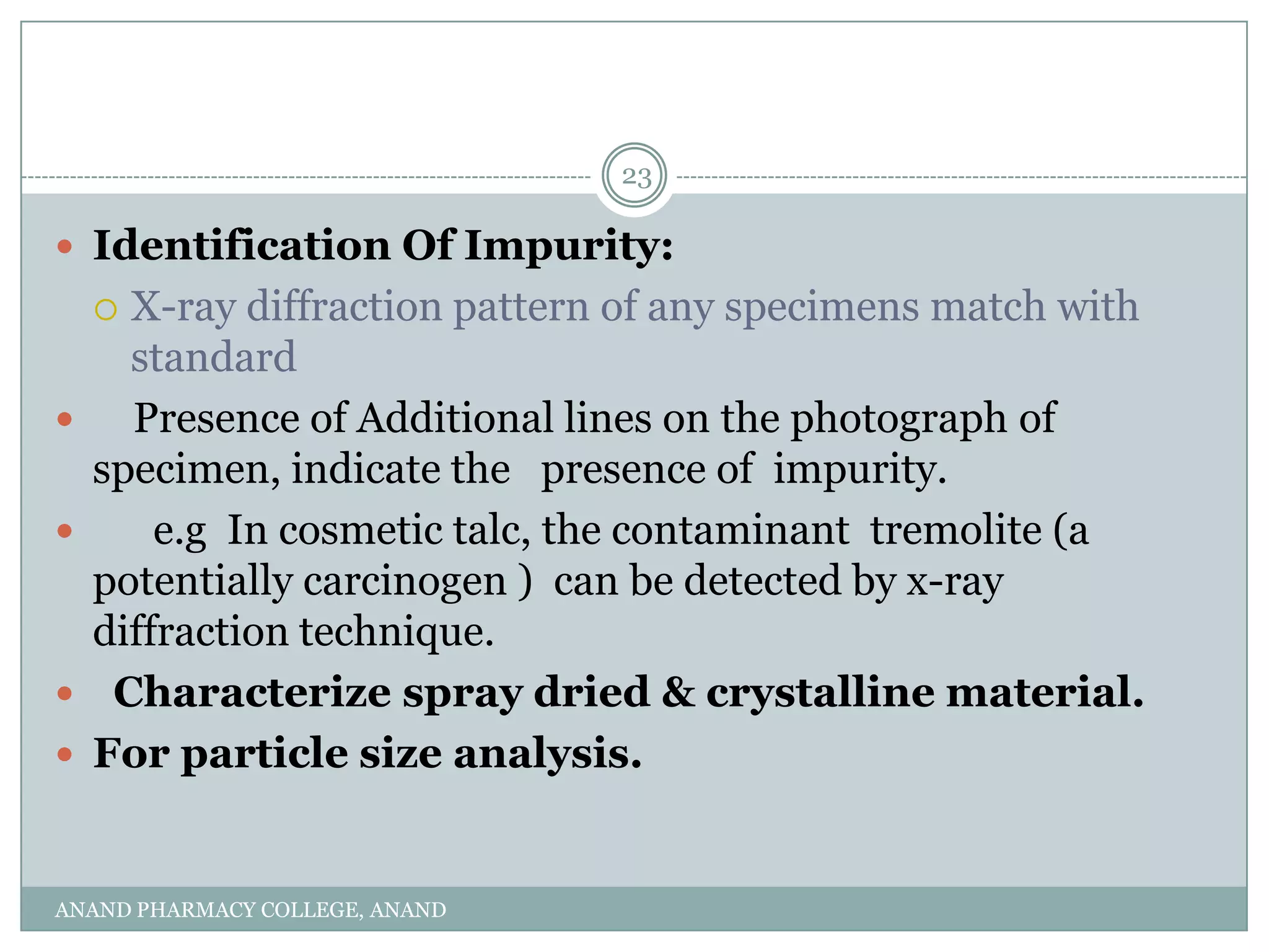 23

 Identification Of Impurity:
     X-ray diffraction pattern of any specimens match with
      standard
     Presence of Additional lines on the photograph of
    specimen, indicate the presence of impurity.
       e.g In cosmetic talc, the contaminant tremolite (a
    potentially carcinogen ) can be detected by x-ray
    diffraction technique.
    Characterize spray dried & crystalline material.
   For particle size analysis.


ANAND PHARMACY COLLEGE, ANAND
 