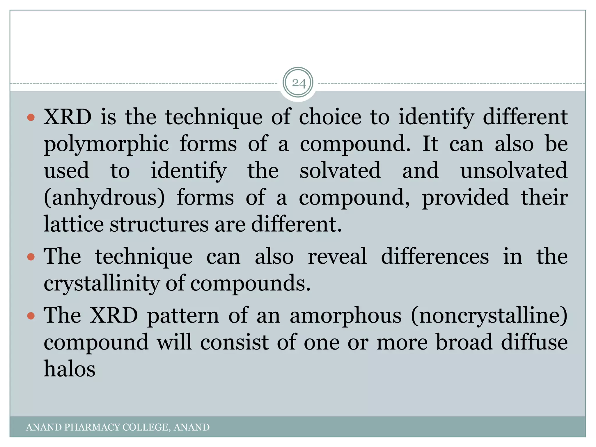 24

 XRD is the technique of choice to identify different
  polymorphic forms of a compound. It can also be
  used to identify the solvated and unsolvated
  (anhydrous) forms of a compound, provided their
  lattice structures are different.
 The technique can also reveal differences in the
  crystallinity of compounds.
 The XRD pattern of an amorphous (noncrystalline)
  compound will consist of one or more broad diffuse
  halos

ANAND PHARMACY COLLEGE, ANAND
 