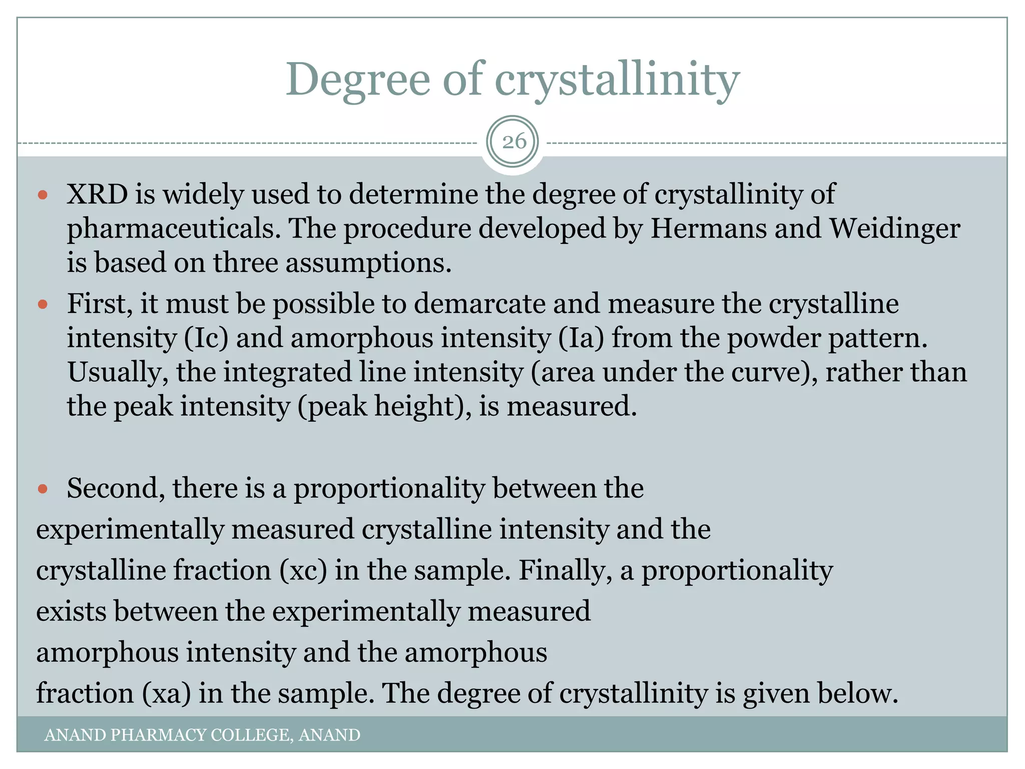 Degree of crystallinity
                                      26

 XRD is widely used to determine the degree of crystallinity of
  pharmaceuticals. The procedure developed by Hermans and Weidinger
  is based on three assumptions.
 First, it must be possible to demarcate and measure the crystalline
  intensity (Ic) and amorphous intensity (Ia) from the powder pattern.
  Usually, the integrated line intensity (area under the curve), rather than
  the peak intensity (peak height), is measured.

 Second, there is a proportionality between the
experimentally measured crystalline intensity and the
crystalline fraction (xc) in the sample. Finally, a proportionality
exists between the experimentally measured
amorphous intensity and the amorphous
fraction (xa) in the sample. The degree of crystallinity is given below.
ANAND PHARMACY COLLEGE, ANAND
 