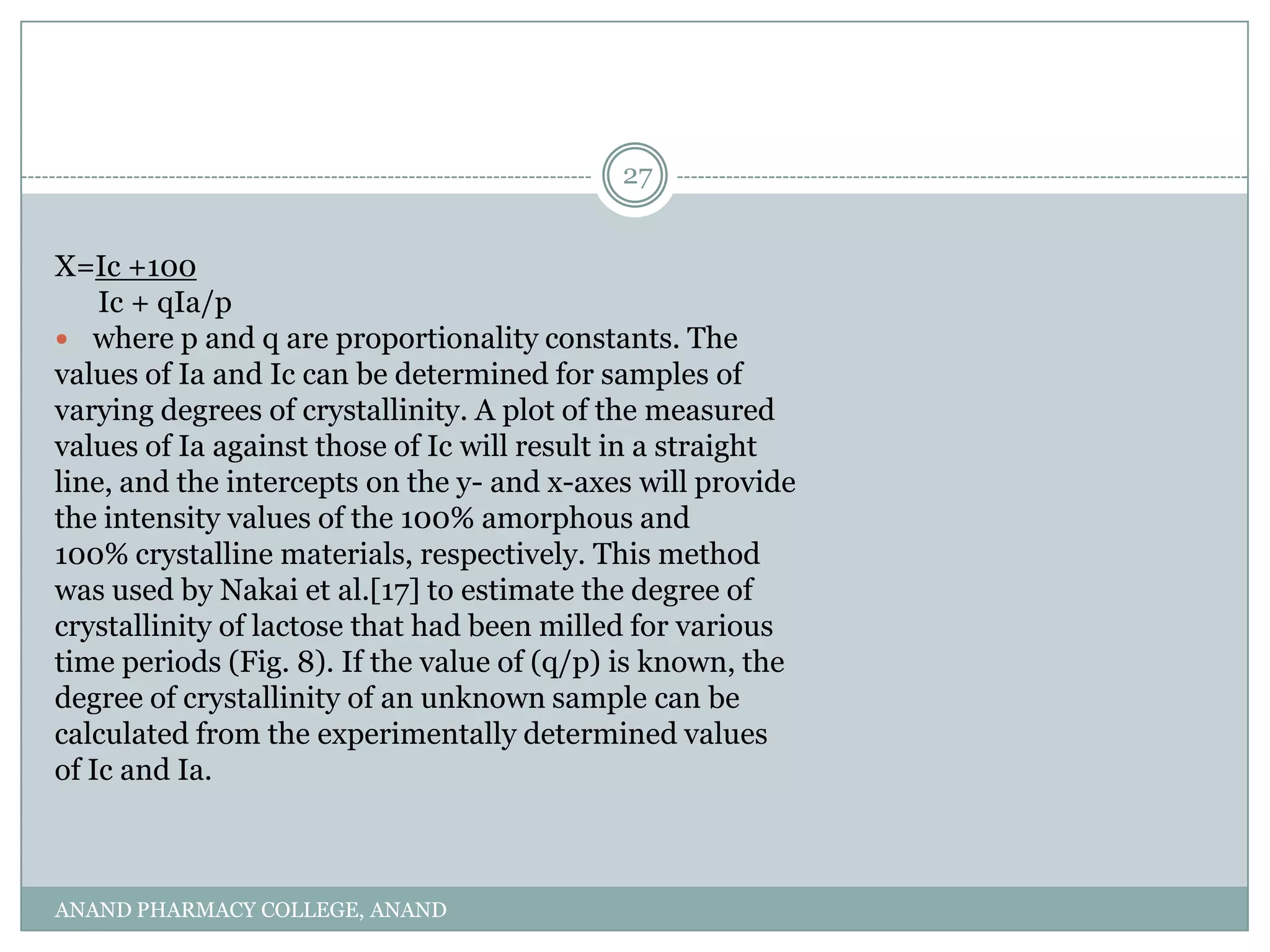 27


X=Ic +100
    Ic + qIa/p
 where p and q are proportionality constants. The
values of Ia and Ic can be determined for samples of
varying degrees of crystallinity. A plot of the measured
values of Ia against those of Ic will result in a straight
line, and the intercepts on the y- and x-axes will provide
the intensity values of the 100% amorphous and
100% crystalline materials, respectively. This method
was used by Nakai et al.[17] to estimate the degree of
crystallinity of lactose that had been milled for various
time periods (Fig. 8). If the value of (q/p) is known, the
degree of crystallinity of an unknown sample can be
calculated from the experimentally determined values
of Ic and Ia.



ANAND PHARMACY COLLEGE, ANAND
 