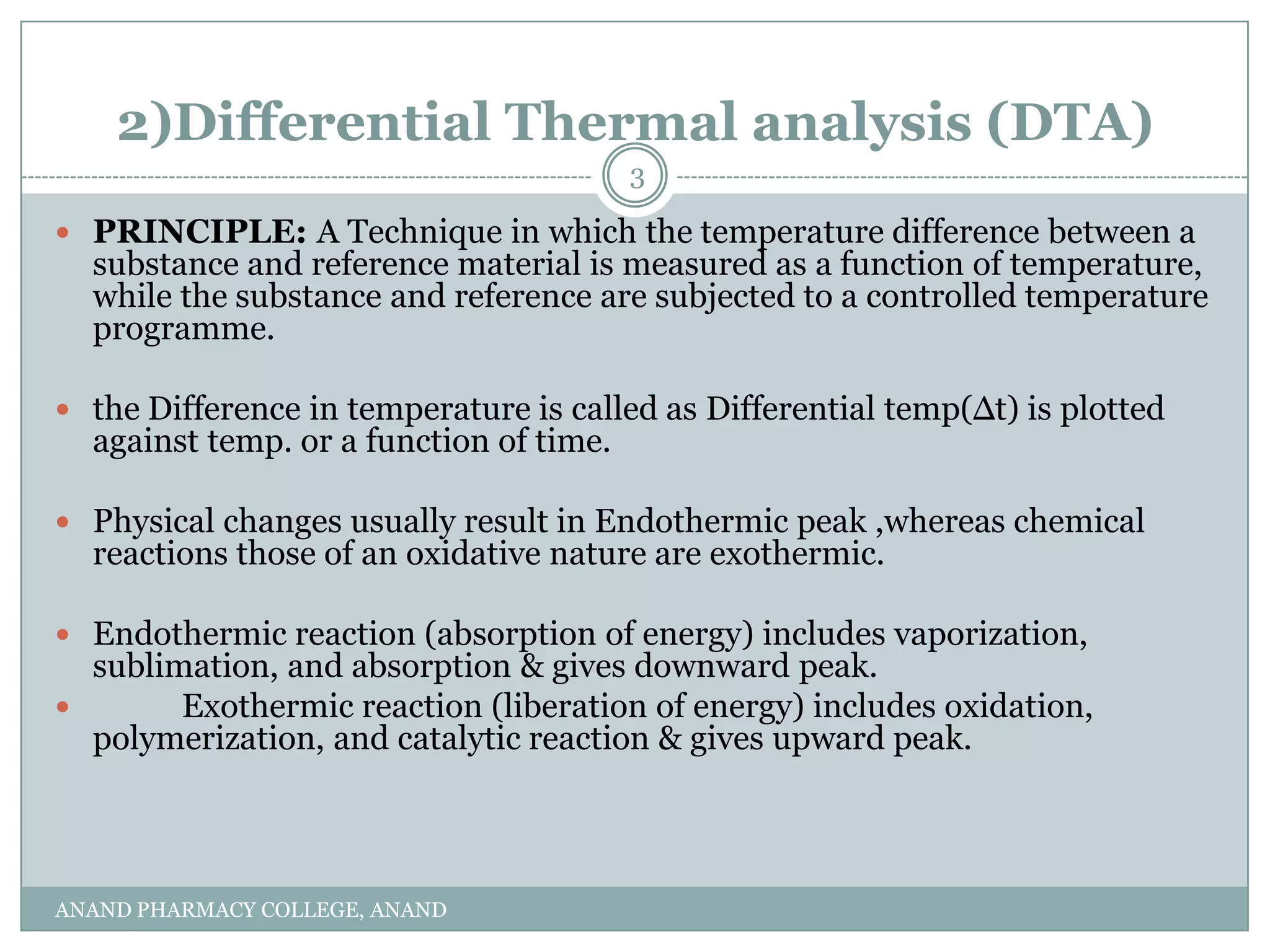 2)Differential Thermal analysis (DTA)
                                         3

 PRINCIPLE: A Technique in which the temperature difference between a
  substance and reference material is measured as a function of temperature,
  while the substance and reference are subjected to a controlled temperature
  programme.

 the Difference in temperature is called as Differential temp(∆t) is plotted
  against temp. or a function of time.

 Physical changes usually result in Endothermic peak ,whereas chemical
  reactions those of an oxidative nature are exothermic.

 Endothermic reaction (absorption of energy) includes vaporization,
  sublimation, and absorption & gives downward peak.
       Exothermic reaction (liberation of energy) includes oxidation,
  polymerization, and catalytic reaction & gives upward peak.




ANAND PHARMACY COLLEGE, ANAND
 