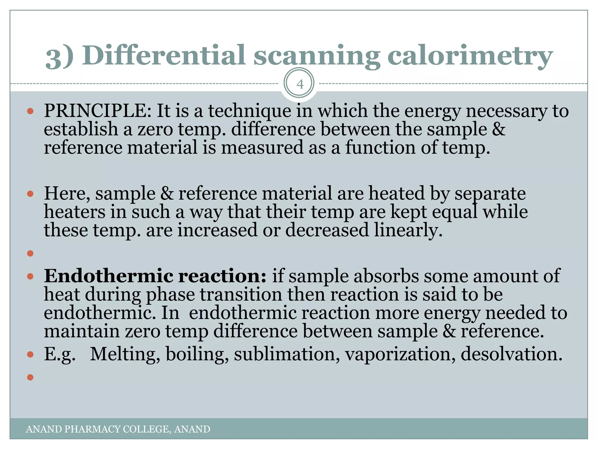 3) Differential scanning calorimetry
                                  4

 PRINCIPLE: It is a technique in which the energy necessary to
    establish a zero temp. difference between the sample &
    reference material is measured as a function of temp.

 Here, sample & reference material are heated by separate
    heaters in such a way that their temp are kept equal while
    these temp. are increased or decreased linearly.

 Endothermic reaction: if sample absorbs some amount of
  heat during phase transition then reaction is said to be
  endothermic. In endothermic reaction more energy needed to
  maintain zero temp difference between sample & reference.
 E.g. Melting, boiling, sublimation, vaporization, desolvation.



ANAND PHARMACY COLLEGE, ANAND
 
