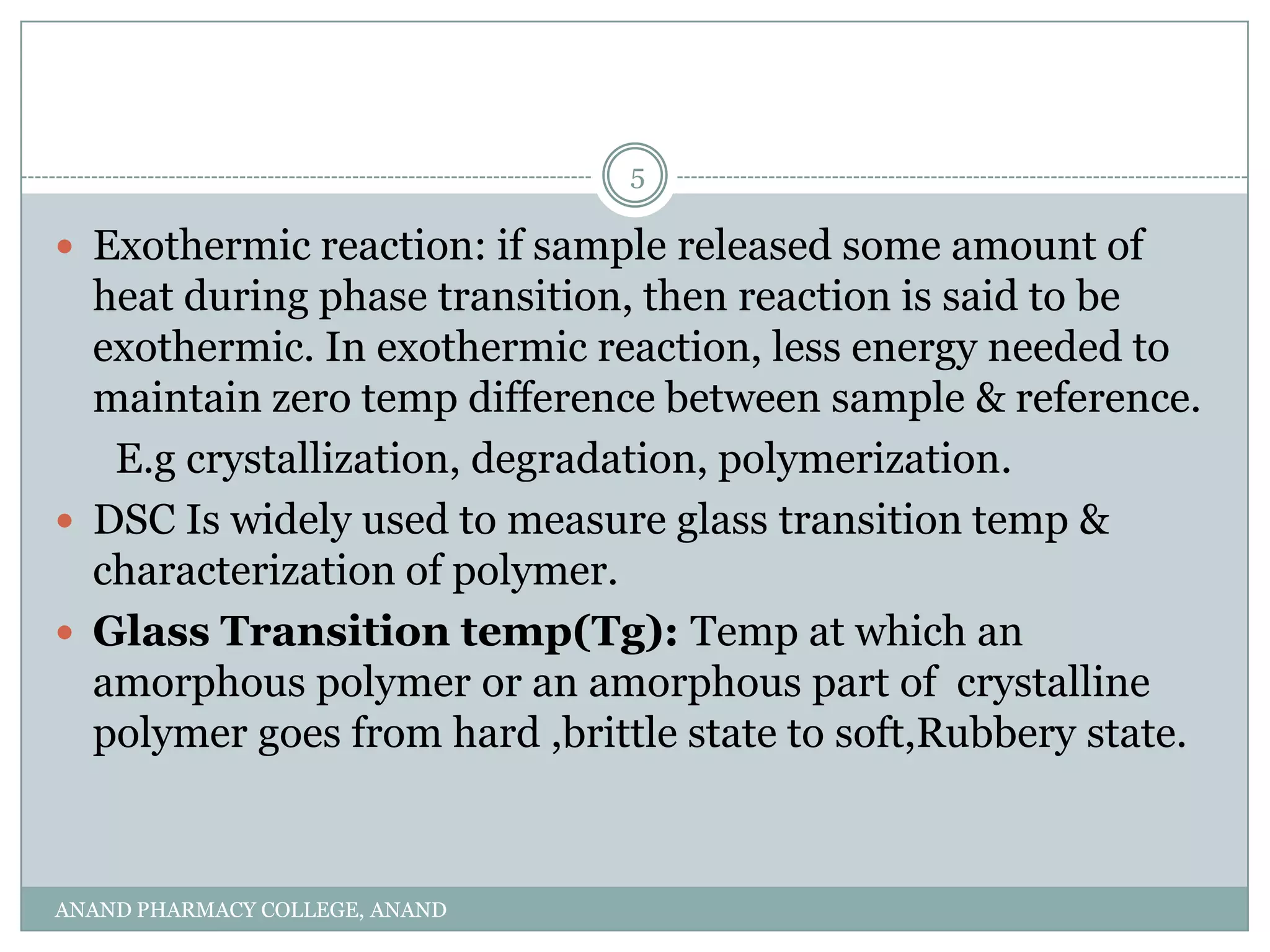 5

 Exothermic reaction: if sample released some amount of
  heat during phase transition, then reaction is said to be
  exothermic. In exothermic reaction, less energy needed to
  maintain zero temp difference between sample & reference.
   E.g crystallization, degradation, polymerization.
 DSC Is widely used to measure glass transition temp &
  characterization of polymer.
 Glass Transition temp(Tg): Temp at which an
  amorphous polymer or an amorphous part of crystalline
  polymer goes from hard ,brittle state to soft,Rubbery state.



ANAND PHARMACY COLLEGE, ANAND
 