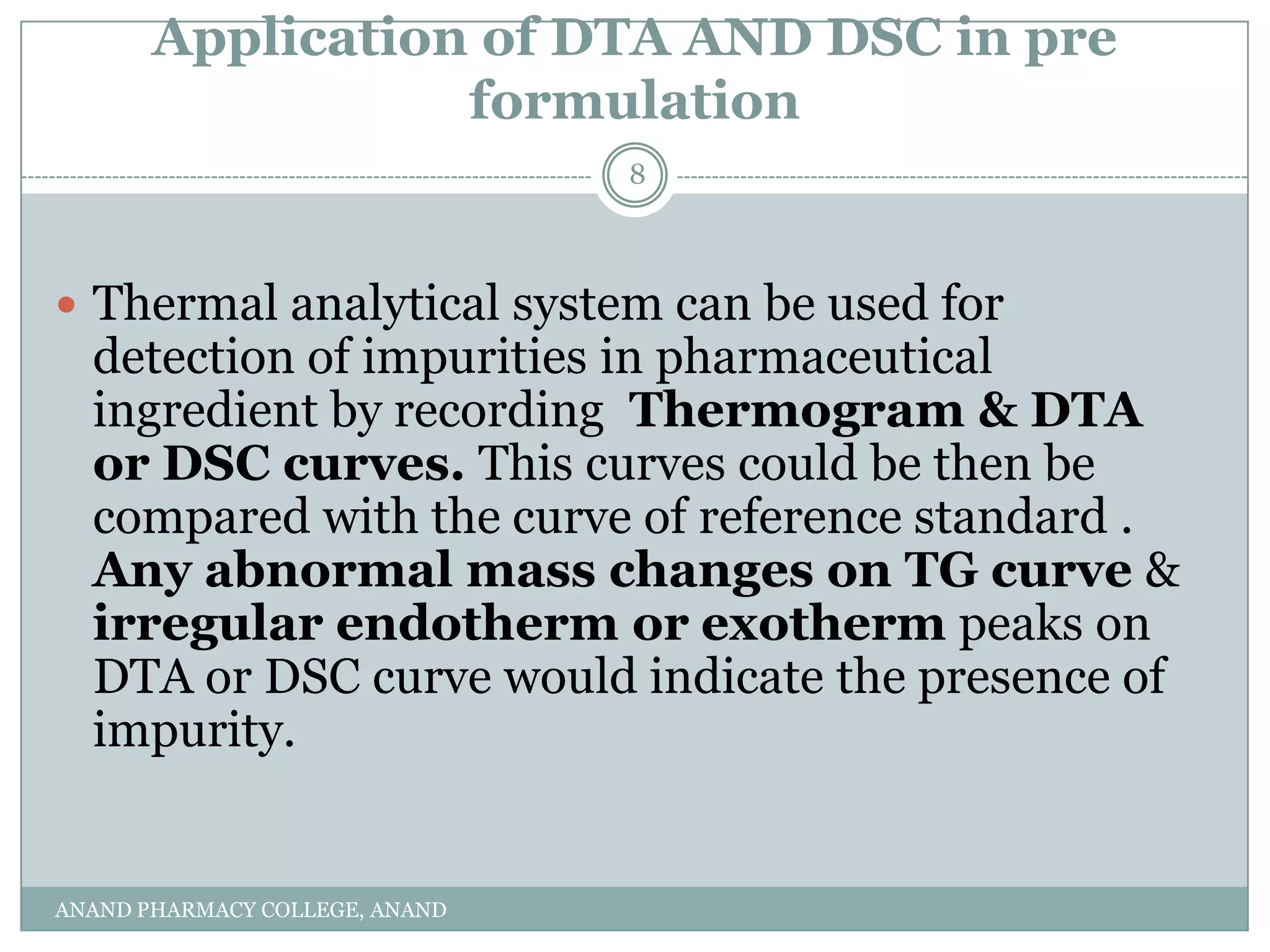 Application of DTA AND DSC in pre
                  formulation
                                8



 Thermal analytical system can be used for
  detection of impurities in pharmaceutical
  ingredient by recording Thermogram & DTA
  or DSC curves. This curves could be then be
  compared with the curve of reference standard .
  Any abnormal mass changes on TG curve &
  irregular endotherm or exotherm peaks on
  DTA or DSC curve would indicate the presence of
  impurity.


ANAND PHARMACY COLLEGE, ANAND
 