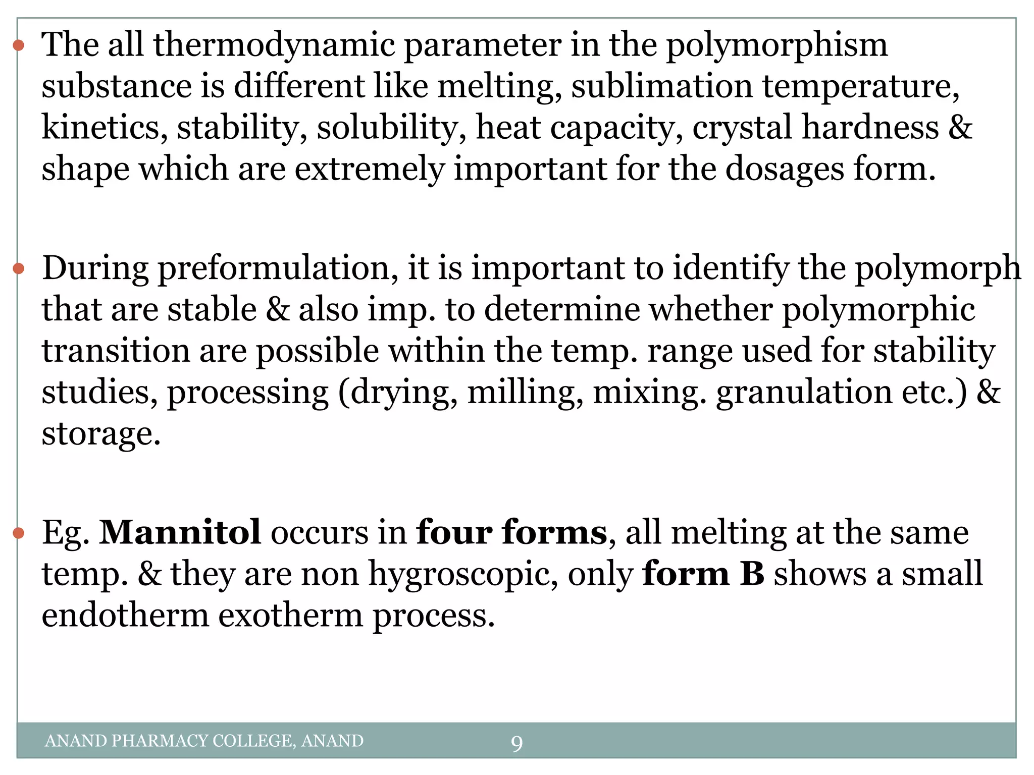  The all thermodynamic parameter in the polymorphism
  substance is different like melting, sublimation temperature,
  kinetics, stability, solubility, heat capacity, crystal hardness &
  shape which are extremely important for the dosages form.

 During preformulation, it is important to identify the polymorph
  that are stable & also imp. to determine whether polymorphic
  transition are possible within the temp. range used for stability
  studies, processing (drying, milling, mixing. granulation etc.) &
  storage.

 Eg. Mannitol occurs in four forms, all melting at the same
  temp. & they are non hygroscopic, only form B shows a small
  endotherm exotherm process.


  ANAND PHARMACY COLLEGE, ANAND    9
 