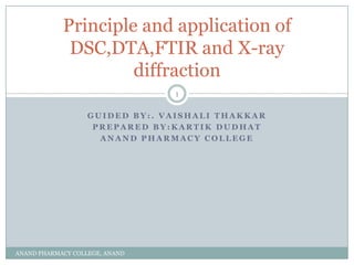 Principle and application of
             DSC,DTA,FTIR and X-ray
                     diffraction
                                1

                   GUIDED BY:. VAISHALI THAKKAR
                    PREPARED BY:KARTIK DUDHAT
                     ANAND PHARMACY COLLEGE




ANAND PHARMACY COLLEGE, ANAND
 