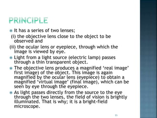  It has a series of two lenses;
(i) the objective lens close to the object to be
observed and
(ii) the ocular lens or eyepiece, through which the
image is viewed by eye.
 Light from a light source (electric lamp) passes
through a thin transparent object.
 The objective lens produces a magnified ‘real image’
first image) of the object. This image is again
magnified by the ocular lens (eyepiece) to obtain a
magnified ‘virtual image’ (final image), which can be
seen by eye through the eyepiece.
 As light passes directly from the source to the eye
through the two lenses, the field of vision is brightly
illuminated. That is why; it is a bright-field
microscope.
11
 