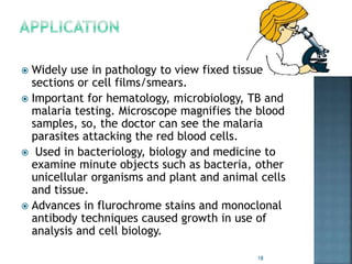  Widely use in pathology to view fixed tissue
sections or cell films/smears.
 Important for hematology, microbiology, TB and
malaria testing. Microscope magnifies the blood
samples, so, the doctor can see the malaria
parasites attacking the red blood cells.
 Used in bacteriology, biology and medicine to
examine minute objects such as bacteria, other
unicellular organisms and plant and animal cells
and tissue.
 Advances in flurochrome stains and monoclonal
antibody techniques caused growth in use of
analysis and cell biology.
18
 
