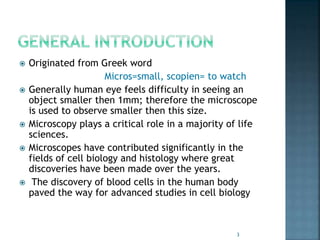  Originated from Greek word
Micros=small, scopien= to watch
 Generally human eye feels difficulty in seeing an
object smaller then 1mm; therefore the microscope
is used to observe smaller then this size.
 Microscopy plays a critical role in a majority of life
sciences.
 Microscopes have contributed significantly in the
fields of cell biology and histology where great
discoveries have been made over the years.
 The discovery of blood cells in the human body
paved the way for advanced studies in cell biology
3
 