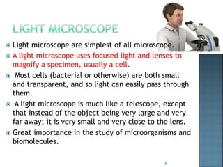  Light microscope are simplest of all microscope.
 A light microscope uses focused light and lenses to
magnify a specimen, usually a cell.
 Most cells (bacterial or otherwise) are both small
and transparent, and so light can easily pass through
them.
 A light microscope is much like a telescope, except
that instead of the object being very large and very
far away; it is very small and very close to the lens.
 Great importance in the study of microorganisms and
biomolecules.
6
 