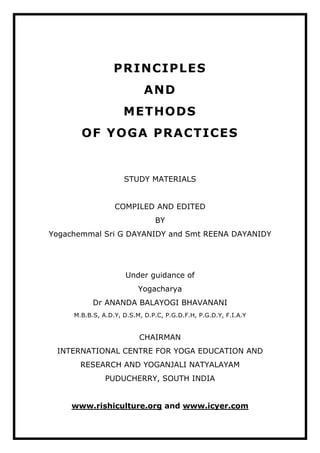 PRINCIPLES
AND
METHODS
OF YOGA PRACTICES
STUDY MATERIALS
COMPILED AND EDITED
BY
Yogachemmal Sri G DAYANIDY and Smt REENA DAYANIDY
Under guidance of
Yogacharya
Dr ANANDA BALAYOGI BHAVANANI
M.B.B.S, A.D.Y, D.S.M, D.P.C, P.G.D.F.H, P.G.D.Y, F.I.A.Y
CHAIRMAN
INTERNATIONAL CENTRE FOR YOGA EDUCATION AND
RESEARCH AND YOGANJALI NATYALAYAM
PUDUCHERRY, SOUTH INDIA
www.rishiculture.org and www.icyer.com
 