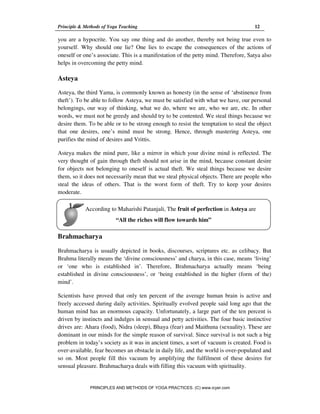 Principle & Methods of Yoga Teaching 12
According to Maharishi Patanjali, The fruit of perfection in Asteya are
“All the riches will flow towards him”
you are a hypocrite. You say one thing and do another, thereby not being true even to
yourself. Why should one lie? One lies to escape the consequences of the actions of
oneself or one’s associate. This is a manifestation of the petty mind. Therefore, Satya also
helps in overcoming the petty mind.
Asteya
Asteya, the third Yama, is commonly known as honesty (in the sense of ‘abstinence from
theft’). To be able to follow Asteya, we must be satisfied with what we have, our personal
belongings, our way of thinking, what we do, where we are, who we are, etc. In other
words, we must not be greedy and should try to be contented. We steal things because we
desire them. To be able or to be strong enough to resist the temptation to steal the object
that one desires, one’s mind must be strong. Hence, through mastering Asteya, one
purifies the mind of desires and Vrittis.
Asteya makes the mind pure, like a mirror in which your divine mind is reflected. The
very thought of gain through theft should not arise in the mind, because constant desire
for objects not belonging to oneself is actual theft. We steal things because we desire
them, so it does not necessarily mean that we steal physical objects. There are people who
steal the ideas of others. That is the worst form of theft. Try to keep your desires
moderate.
Brahmacharya
Brahmacharya is usually depicted in books, discourses, scriptures etc. as celibacy. But
Brahma literally means the ‘divine consciousness’ and charya, in this case, means ‘living’
or ‘one who is established in’. Therefore, Brahmacharya actually means ‘being
established in divine consciousness’, or ‘being established in the higher (form of the)
mind’.
Scientists have proved that only ten percent of the average human brain is active and
freely accessed during daily activities. Spiritually evolved people said long ago that the
human mind has an enormous capacity. Unfortunately, a large part of the ten percent is
driven by instincts and indulges in sensual and petty activities. The four basic instinctive
drives are: Ahara (food), Nidra (sleep), Bhaya (fear) and Maithuna (sexuality). These are
dominant in our minds for the simple reason of survival. Since survival is not such a big
problem in today’s society as it was in ancient times, a sort of vacuum is created. Food is
over-available, fear becomes an obstacle in daily life, and the world is over-populated and
so on. Most people fill this vacuum by amplifying the fulfilment of these desires for
sensual pleasure. Brahmacharya deals with filling this vacuum with spirituality.
PRINCIPLES AND METHODS OF YOGA PRACTICES. (C) www.icyer.com
 