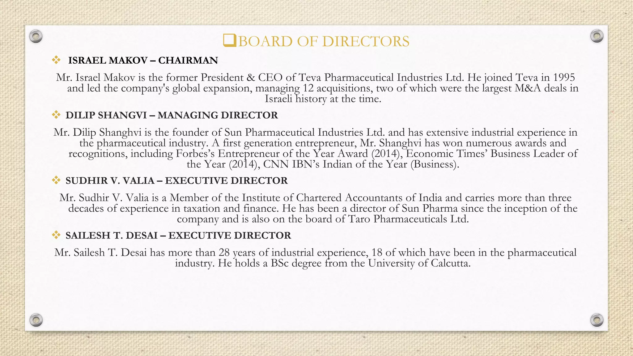 BOARD OF DIRECTORS
 ISRAEL MAKOV – CHAIRMAN
Mr. Israel Makov is the former President & CEO of Teva Pharmaceutical Industries Ltd. He joined Teva in 1995
and led the company's global expansion, managing 12 acquisitions, two of which were the largest M&A deals in
Israeli history at the time.
 DILIP SHANGVI – MANAGING DIRECTOR
Mr. Dilip Shanghvi is the founder of Sun Pharmaceutical Industries Ltd. and has extensive industrial experience in
the pharmaceutical industry. A first generation entrepreneur, Mr. Shanghvi has won numerous awards and
recognitions, including Forbes’s Entrepreneur of the Year Award (2014), Economic Times’ Business Leader of
the Year (2014), CNN IBN’s Indian of the Year (Business).
 SUDHIR V. VALIA – EXECUTIVE DIRECTOR
Mr. Sudhir V. Valia is a Member of the Institute of Chartered Accountants of India and carries more than three
decades of experience in taxation and finance. He has been a director of Sun Pharma since the inception of the
company and is also on the board of Taro Pharmaceuticals Ltd.
 SAILESH T. DESAI – EXECUTIVE DIRECTOR
Mr. Sailesh T. Desai has more than 28 years of industrial experience, 18 of which have been in the pharmaceutical
industry. He holds a BSc degree from the University of Calcutta.
 