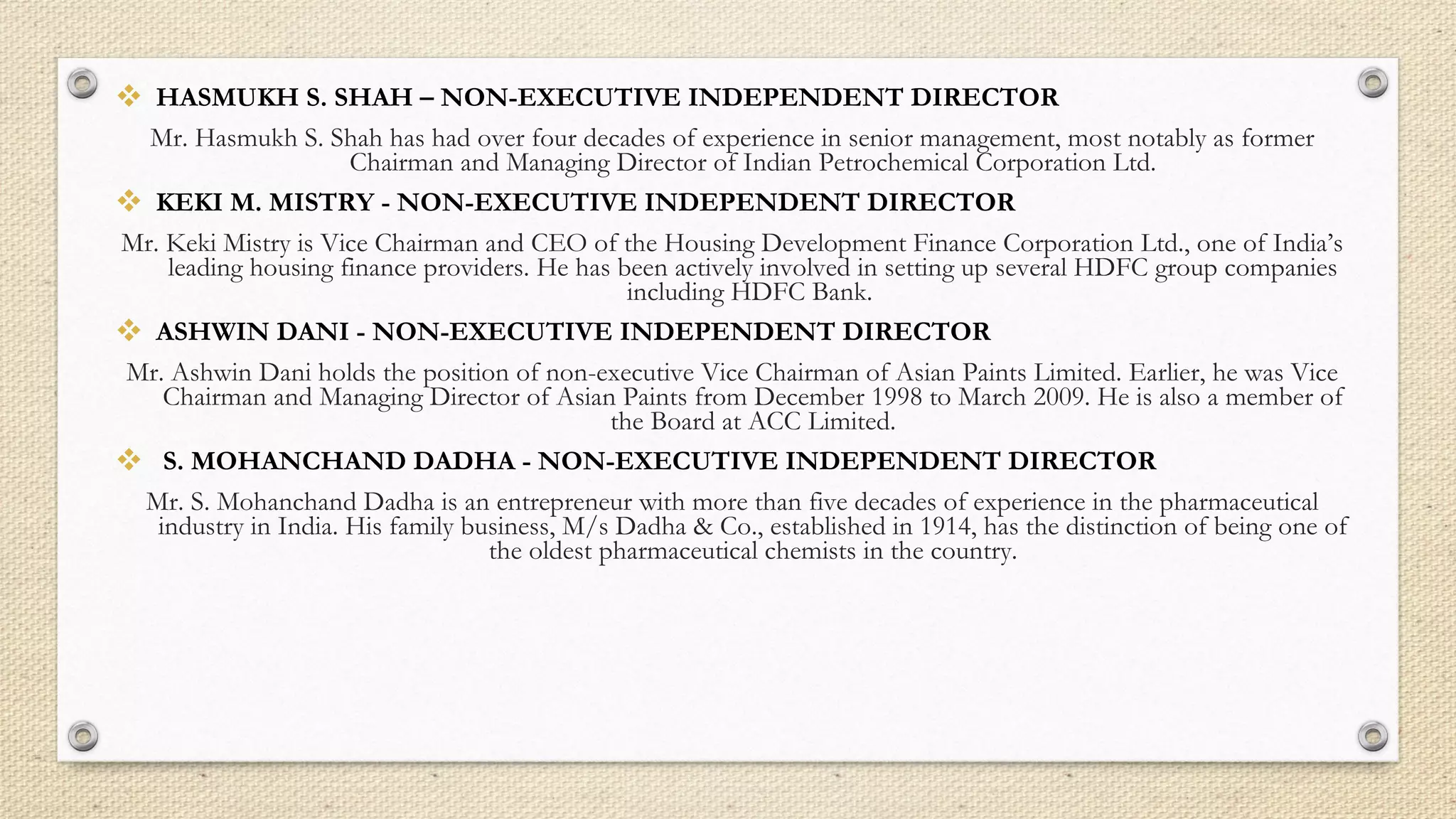  HASMUKH S. SHAH – NON-EXECUTIVE INDEPENDENT DIRECTOR
Mr. Hasmukh S. Shah has had over four decades of experience in senior management, most notably as former
Chairman and Managing Director of Indian Petrochemical Corporation Ltd.
 KEKI M. MISTRY - NON-EXECUTIVE INDEPENDENT DIRECTOR
Mr. Keki Mistry is Vice Chairman and CEO of the Housing Development Finance Corporation Ltd., one of India’s
leading housing finance providers. He has been actively involved in setting up several HDFC group companies
including HDFC Bank.
 ASHWIN DANI - NON-EXECUTIVE INDEPENDENT DIRECTOR
Mr. Ashwin Dani holds the position of non-executive Vice Chairman of Asian Paints Limited. Earlier, he was Vice
Chairman and Managing Director of Asian Paints from December 1998 to March 2009. He is also a member of
the Board at ACC Limited.
 S. MOHANCHAND DADHA - NON-EXECUTIVE INDEPENDENT DIRECTOR
Mr. S. Mohanchand Dadha is an entrepreneur with more than five decades of experience in the pharmaceutical
industry in India. His family business, M/s Dadha & Co., established in 1914, has the distinction of being one of
the oldest pharmaceutical chemists in the country.
 