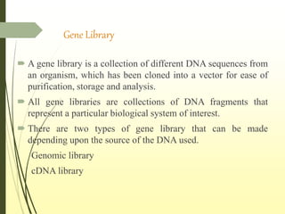 Gene Library
 A gene library is a collection of different DNA sequences from
an organism, which has been cloned into a vector for ease of
purification, storage and analysis.
 All gene libraries are collections of DNA fragments that
represent a particular biological system of interest.
 There are two types of gene library that can be made
depending upon the source of the DNA used.
Genomic library
cDNA library
 