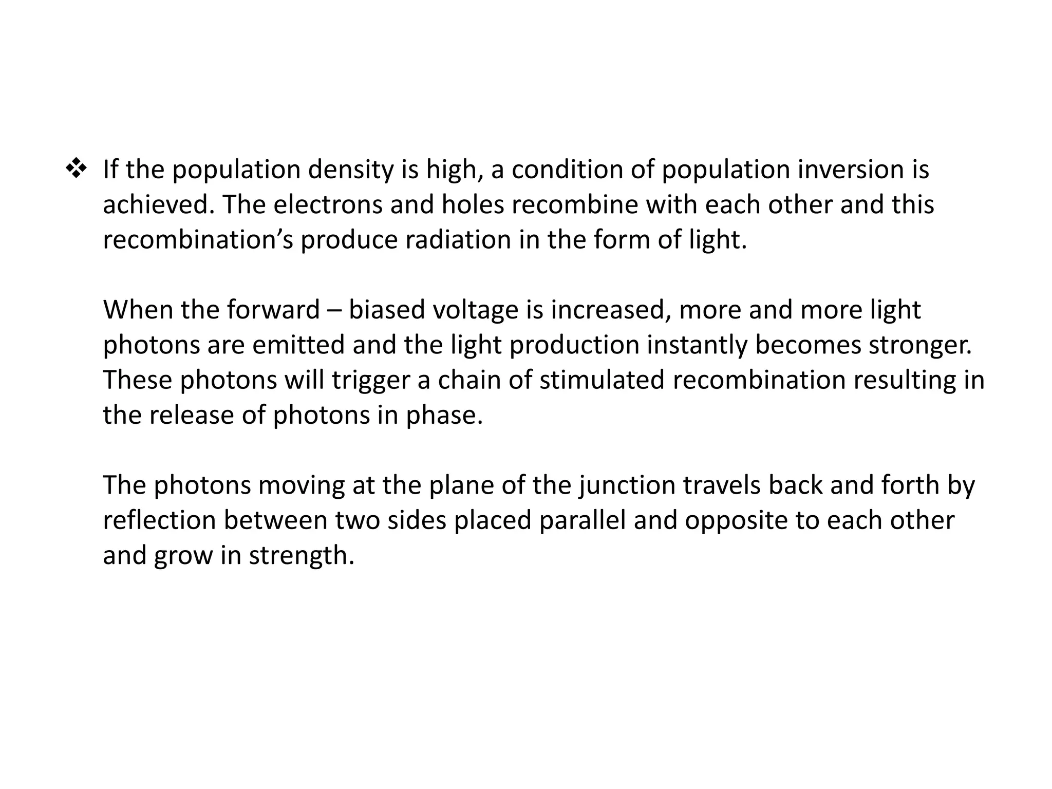  If the population density is high, a condition of population inversion is
achieved. The electrons and holes recombine with each other and this
recombination’s produce radiation in the form of light.
When the forward – biased voltage is increased, more and more light
photons are emitted and the light production instantly becomes stronger.
These photons will trigger a chain of stimulated recombination resulting in
the release of photons in phase.
The photons moving at the plane of the junction travels back and forth by
reflection between two sides placed parallel and opposite to each other
and grow in strength.
 