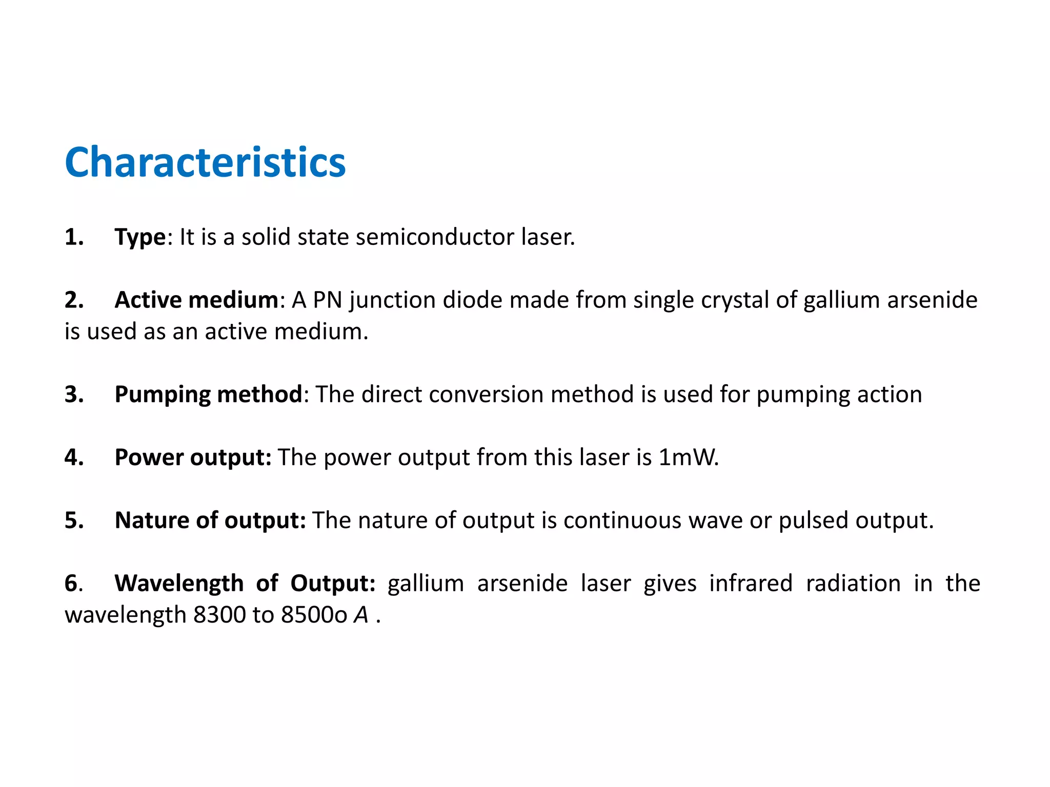 Characteristics
1. Type: It is a solid state semiconductor laser.
2. Active medium: A PN junction diode made from single crystal of gallium arsenide
is used as an active medium.
3. Pumping method: The direct conversion method is used for pumping action
4. Power output: The power output from this laser is 1mW.
5. Nature of output: The nature of output is continuous wave or pulsed output.
6. Wavelength of Output: gallium arsenide laser gives infrared radiation in the
wavelength 8300 to 8500o A .
 