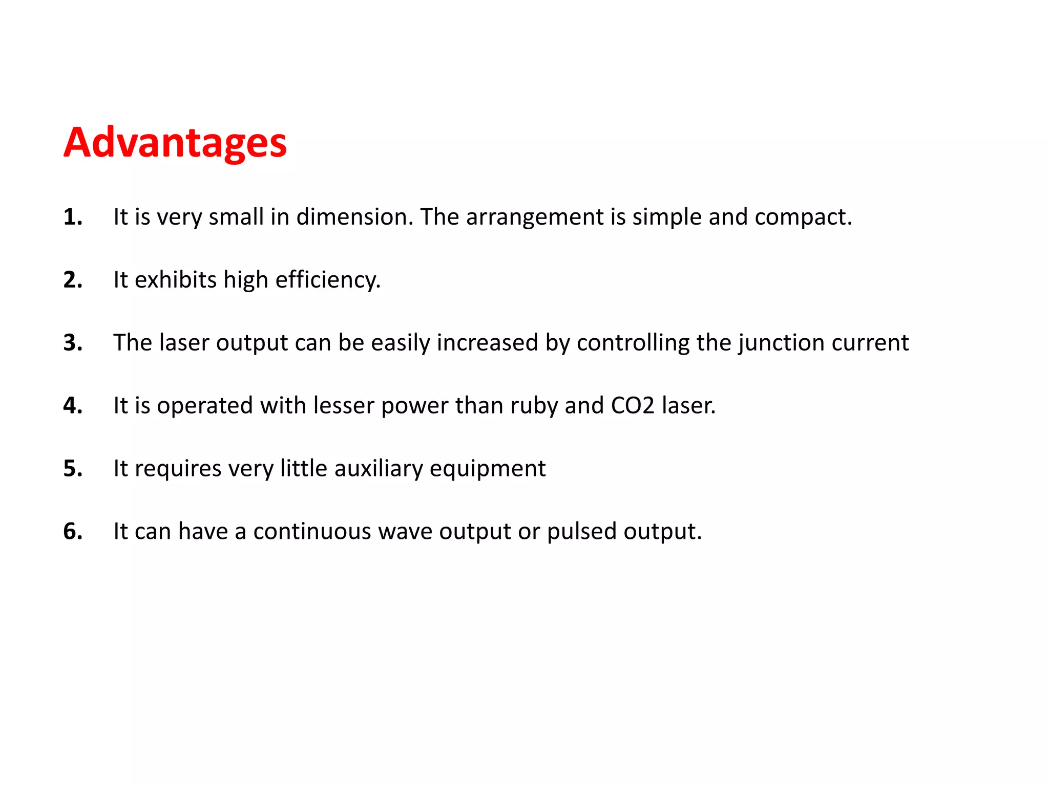 Advantages
1. It is very small in dimension. The arrangement is simple and compact.
2. It exhibits high efficiency.
3. The laser output can be easily increased by controlling the junction current
4. It is operated with lesser power than ruby and CO2 laser.
5. It requires very little auxiliary equipment
6. It can have a continuous wave output or pulsed output.
 