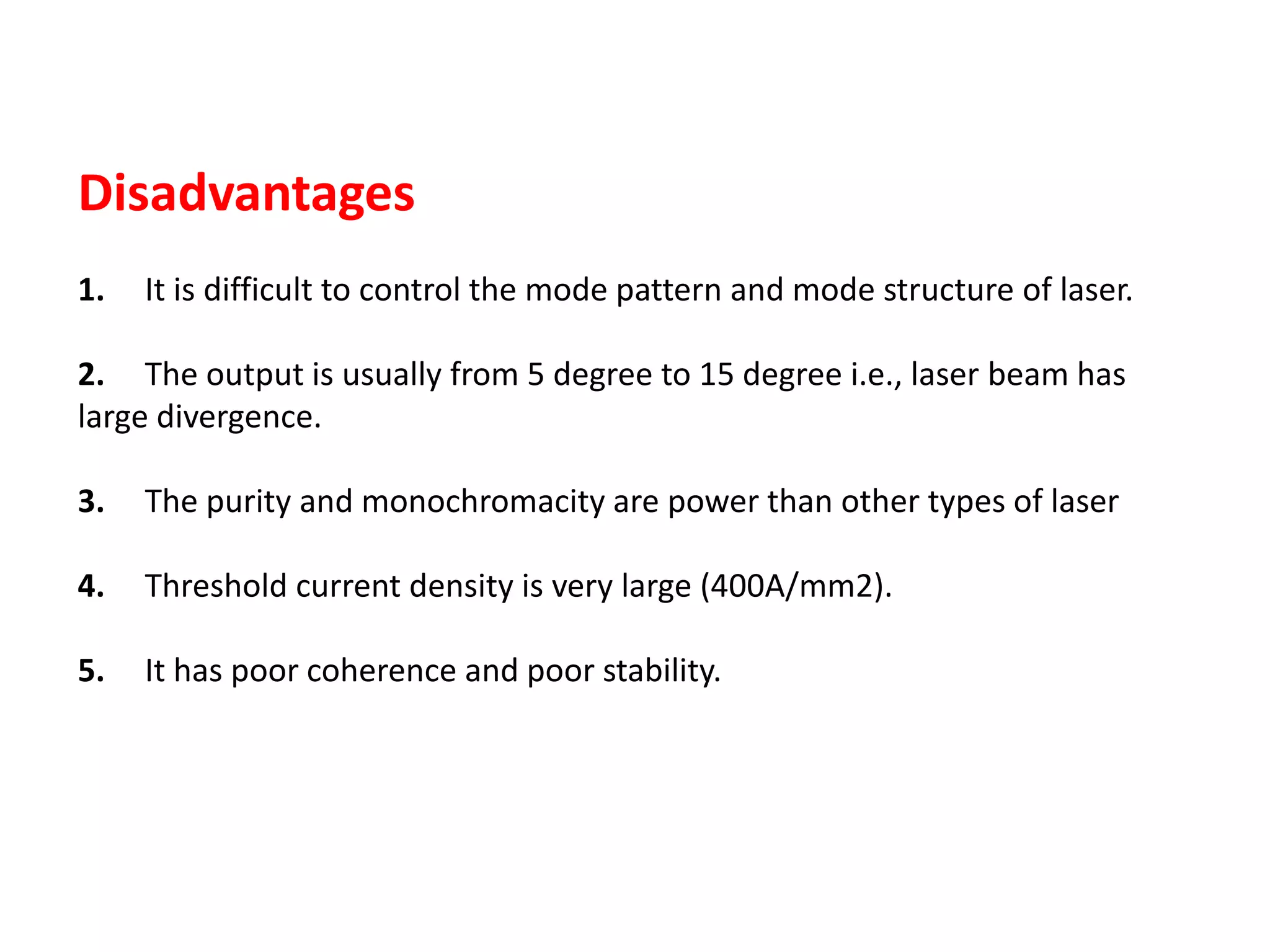 Disadvantages
1. It is difficult to control the mode pattern and mode structure of laser.
2. The output is usually from 5 degree to 15 degree i.e., laser beam has
large divergence.
3. The purity and monochromacity are power than other types of laser
4. Threshold current density is very large (400A/mm2).
5. It has poor coherence and poor stability.
 
