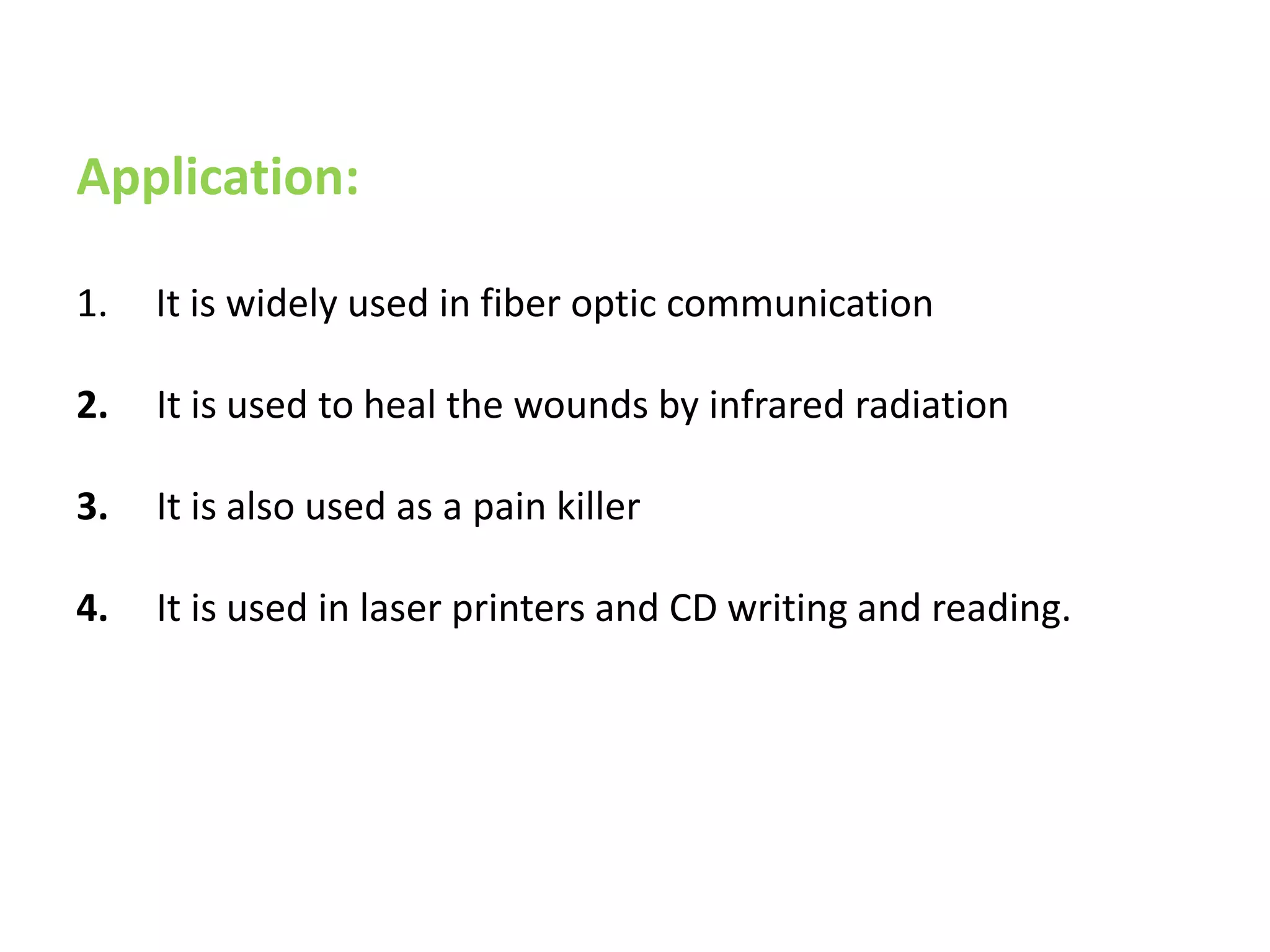 Application:
1. It is widely used in fiber optic communication
2. It is used to heal the wounds by infrared radiation
3. It is also used as a pain killer
4. It is used in laser printers and CD writing and reading.
 