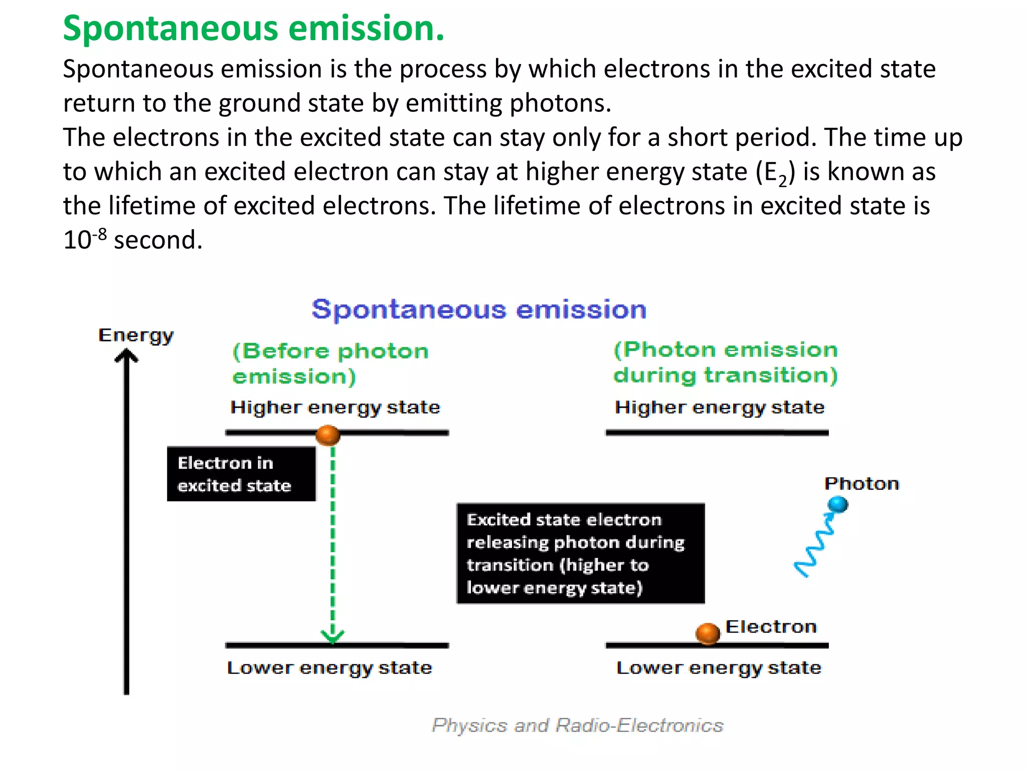 Spontaneous emission.
Spontaneous emission is the process by which electrons in the excited state
return to the ground state by emitting photons.
The electrons in the excited state can stay only for a short period. The time up
to which an excited electron can stay at higher energy state (E2) is known as
the lifetime of excited electrons. The lifetime of electrons in excited state is
10-8 second.
 