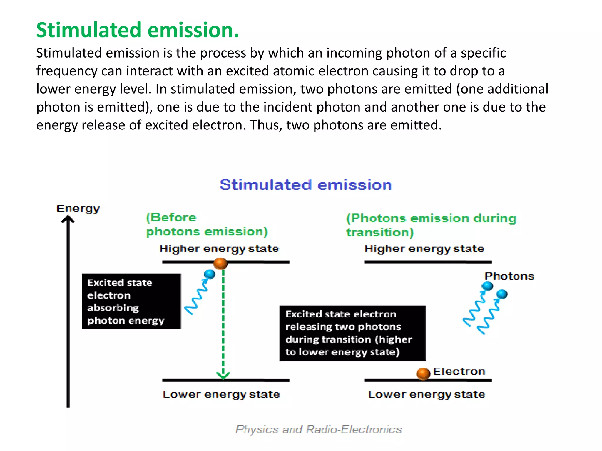 Stimulated emission.
Stimulated emission is the process by which an incoming photon of a specific
frequency can interact with an excited atomic electron causing it to drop to a
lower energy level. In stimulated emission, two photons are emitted (one additional
photon is emitted), one is due to the incident photon and another one is due to the
energy release of excited electron. Thus, two photons are emitted.
 
