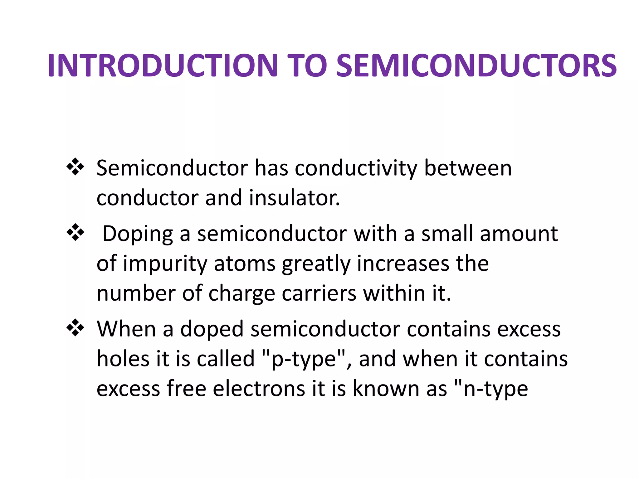 INTRODUCTION TO SEMICONDUCTORS
 Semiconductor has conductivity between
conductor and insulator.
 Doping a semiconductor with a small amount
of impurity atoms greatly increases the
number of charge carriers within it.
 When a doped semiconductor contains excess
holes it is called "p-type", and when it contains
excess free electrons it is known as "n-type
 