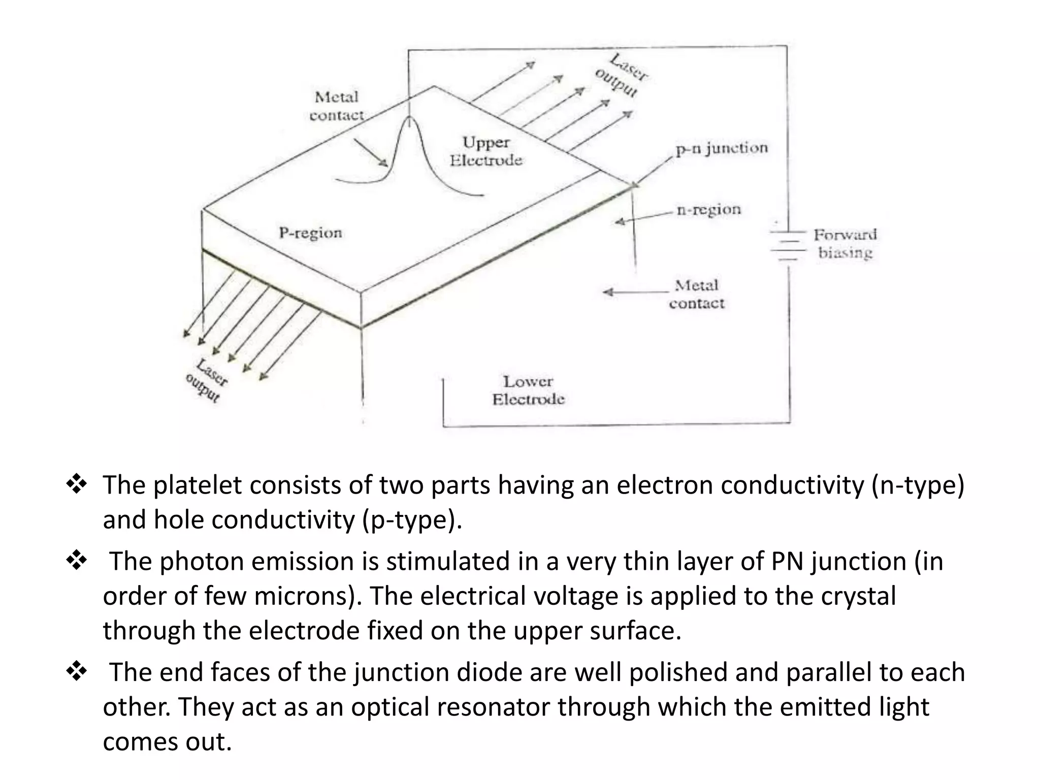  The platelet consists of two parts having an electron conductivity (n-type)
and hole conductivity (p-type).
 The photon emission is stimulated in a very thin layer of PN junction (in
order of few microns). The electrical voltage is applied to the crystal
through the electrode fixed on the upper surface.
 The end faces of the junction diode are well polished and parallel to each
other. They act as an optical resonator through which the emitted light
comes out.
 