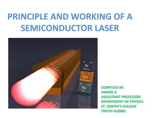 PRINCIPLE AND WORKING OF A
SEMICONDUCTOR LASER
COMPILED BY,
ANAND A
ASSISSTANT PROFESSOR
DEPARTMENT OF PHYSICS
ST. JOSEPH’S COLLEGE
TRICHY-620001
 
