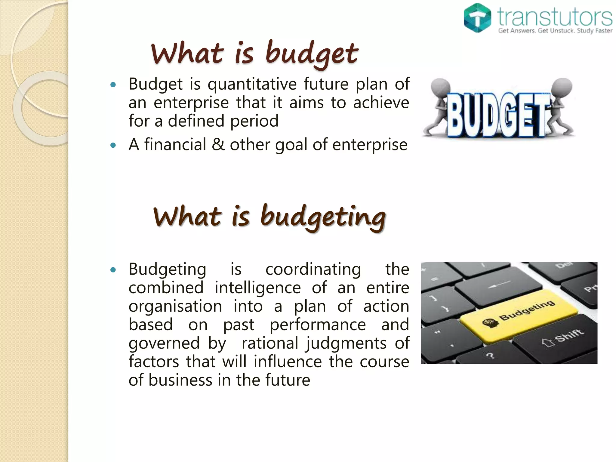 What is budget
Budget is quantitative future plan of
an enterprise that it aims to achieve
for a defined period
A financial & other goal of enterprise
What is budgeting
Budgeting is coordinating the
combined intelligence of an entire
organisation into a plan of action
based on past performance and
governed by rational judgments of
factors that will influence the course
of business in the future